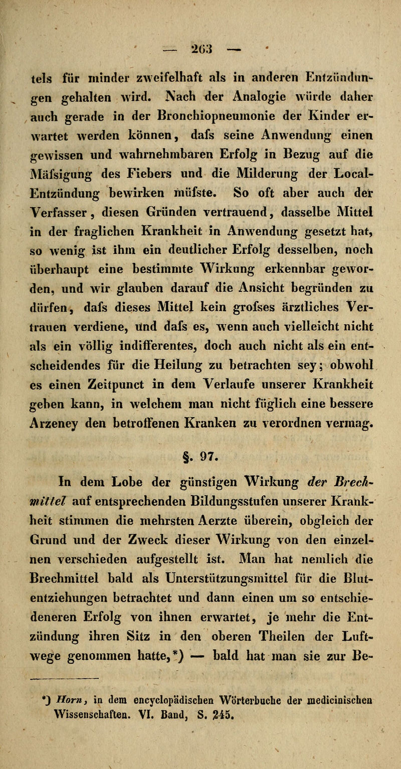 tels für minder zweifelhaft als in anderen Entzündun- gen gehalten wird. Nach tier Analogie würde daher auch gerade in der Bronchiopneumonie der Kinder er- wartet werden können, dafs seine Anwendung einen gewissen und wahrnehmbaren Erfolg in Bezug auf die Mäfsigung des Fiebers und die Milderung der Local- Entzündung bewirken müfste. So oft aber auch der Verfasser, diesen Gründen vertrauend, dasselbe Mittel in der fraglichen Krankheit in Anwendung gesetzt hat, so wenig ist ihm ein deutlicher Erfolg desselben, noch überhaupt eine bestimmte Wirkung erkennbar gewor- den, und wir glauben darauf die Ansicht begründen zu dürfen, dafs dieses Mittel kein grofses ärztliches Ver- trauen verdiene, und dafs es, wenn auch vielleicht nicht als ein völlig indifferentes, doch auch nicht als ein ent- scheidendes für die Heilung zu betrachten sey; obwohl es einen Zeitpunct in dem Verlaufe unserer Krankheit geben kann, in welchem man nicht füglich eine bessere Arzeney den betroffenen Kranken zu verordnen vermag. §. 97. In dem Lobe der günstigen Wirkung der Brech- mittel auf entsprechenden Bildungsstufen unserer Krank- heit stimmen die mehrsten Aerzte überein, obgleich der Grund und der Zweck dieser Wirkung von den einzel- nen verschieden aufgestellt ist. Man hat nenilich die Brechmittel bald als Unterstützungsmittel für die Blut- entziehungen betrachtet und dann einen um so entschie- deneren Erfolg von ihnen erwartet, je mehr die Ent- zündung ihren Sitz in den oberen Theilen der Luft- wege genommen hatte,*) — bald hat man sie zur Be- •3 Hörn 3 in dem encyclopädiscben Wörterbuche der inedicioischea