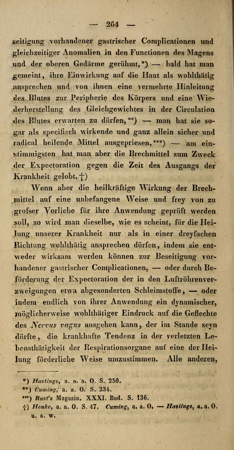 seitigung vorhandener gastrischer Compllcationen und gleichzeitiger Anomalien in den Functionen des Magens uijd dei! oberen Gedärme gerühmt,*) —bald hat man gemeint, ihre Einwirkung auf die Haut als wohlthätig ansprechen und von ihnen eine vermehrte Hinleitung des Blutes zur Peripherie des Körpers und eine Wie- derherstellung des Gleichgewichtes in der Circulation des Blutes erw arten zu dürfen, **) — man hat sie so- gar als specifisch wirkende und ganz allein sicher und radical heilende Mittel ausgepriesen,***) — am ein- stimmigsten hat man aber die Brechmittel zum Zweck der Expectoration gegen die Zeit des Ausgangs der Krankheit gelobt. [■) Wenn aber die heilkräftige W^irkung der Brech- mittel auf eine unbefangene Weise und frey von zu grofser Vorliebe für ihre Anwendung geprüft werden soll, so wird man dieselbe, wie es scheint, für die Hei- lung unserer Krankheit nur als in einer dreyfachen Bichtung wohlthätig ansprechen dürfen, indem sie ent- weder wirksam werden können zur Beseitigung vor- handener gastrischer Compllcationen, — oder durch Be- förderung der Expectoration der in den Luftröhrenver- jsweigungen etwa abgesonderten Schleimstoffe, — oder indem endlich von ihrer Anwendung ein dynamischer, möglicherweise wohlthätiger Eindruck auf die Geflechte des Nervus vapis ausgehen kann, der im Stande seyn dürfte 5 die krankhafte Tendenz in der verletzten Le- bensthätigkeit der Respirationsorgane auf eine der Hei- lung förderliche Weise umzustimmen. Alle anderen, *3 Hastmgs, a. o. a. 0. S. 250. «*J Cumtng; a. a. 0. S. 334. *♦*} Rust's Magazin. XXXI. Bnd. S. 136. f) Henke, a. a. 0. S. 47. Cumingy a» a. 0* — Hattings, «»a. 0. u. s, W.