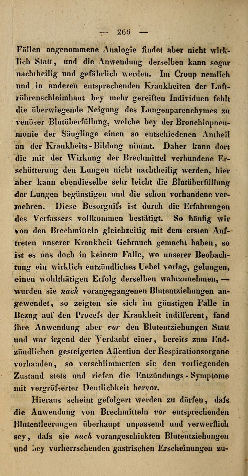 Fällen angenommene Analogie findet aber nicht Mirk- lioh Statt, und die Anwendung derselben kann sogar nachtheilig und gefahrlich werden. Im Croup nemlich und in anderen entsprechenden Krankheiten der Luft- röhrenschleimhaut bey mehr gereiften Individuen fehlt die überwiegende Neigung des Lungenparenchymes zu venöser Blutüberfüllung, welche bey der Bronchiopneu- monie der Säuglinge einen so entschiedenen Antheil an der Krankheits-Bildung nimmt. Daher kann dort die mit der Wirkung der Brechmittel verbundene Er- schütterung den Lungen nicht nachtheilig werden, hier aber kann ebendieselbe sehr leicht die ßlutüberfüllung der Lungen begünstigen und die schon vorhandene ver- mehren. Diese Besorgnifs ist durch die Erfahrungen des Verfassers vollkommen bestätigt. So häufig wir von den Brechmitteln gleichzeitig mit dem ersten Auf- treten unserer Krankheit Gebrauch gemacht haben, so ist es uns doch in keinem Falle, wo unserer Beobach- tung ein wirklich entzündliches Uebel vorlag, gelungen, einen wohlthätigen Erfolg derselben wahrzunehmen, — Wurden sie nach vorangegangenen Blutentziehungen an- gew^endet, so zeigten sie sich im günstigen Falle in Bezug auf den Procefs der Krankheit indifferent, fand ihre Anwendung aber vor den Blutentziehungen Statt und war irgend der Verdacht einer, bereits zum End- zündlichen gesteigerten Aftection der Respirationsorgane vorhanden, so verschlimmerten sie den vorliegenden Zustand stets und riefen die Entzündungs - Symptome jnit vergröfserter Deutlichkeit hervor. Hieraus scheint gefolgert werden zu dürfen, dafs die Anwendung von Brechmitteln vor entsprechenden Blutentleerungen überhaupt unpassend und verwerflich gey, dafs sie nach vorangeschickten Blutentziehungen und Ijey vorherrschenden gastrischen Erscheinungen zu-
