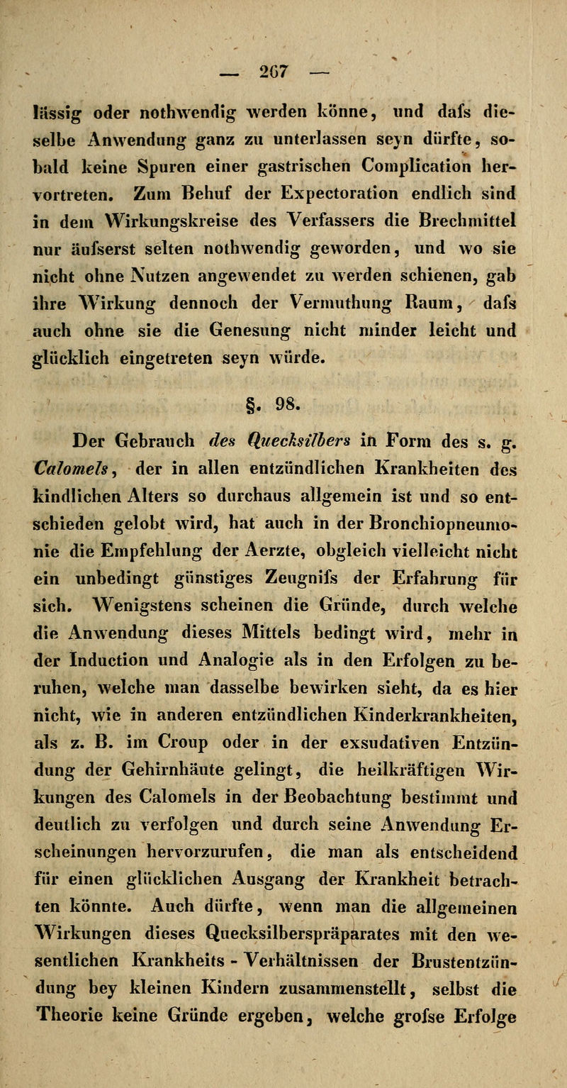 lässig oder nothwendig werden könne, und dafs die- selbe Anwendung ganz zu unterlassen seyn dürfte, so- bald keine Spuren einer gastrischen Complication her- vortreten. Zum Behuf der Expectoration endlich sind in dem Wirkungskreise des Verfassers die Brechmittel nur äufserst selten nothwendig geworden, und wo sie nicht ohne Nutzen angewendet zu Averden schienen, gab ihre Wirkung dennoch der Vermuthung Raum, ' dafs auch ohne sie die Genesung nicht minder leicht und glücklich eingetreten seyn würde. Der Gebrauch de^ Qiiecksilbers in Form des s. g. Calomels^ der in allen entzündlichen Krankheiten des kindlichen Alters so durchaus allgemein ist und so ent- schieden gelobt wird, hat auch in der Bronchiopneumo- nie die Empfehlung der Aerzte, obgleich vielleicht nicht ein unbedingt günstiges Zeugnifs der Erfahrung für sich. Wenigstens scheinen die Gründe, durch welche die Anwendung dieses Mittels bedingt wird, mehr in der Induction und Analogie als in den Erfolgen zu be- ruhen, welche man dasselbe bewirken sieht, da es hier nicht, wie in anderen entzündlichen Kinderkrankheiten, als z. B. im Croup oder in der exsudativen Entzün- dung der Gehirnhäute gelingt, die heilkräftigen Wir- kungen des Calomels in der Beobachtung bestimmt und deutlich zu verfolgen und durch seine Anwendung Er- scheinungen hervorzurufen, die man als entscheidend für einen glücklichen Ausgang der Krankheit betrach- ten könnte. Auch dürfte, wenn man die allgemeinen Wirkungen dieses Quecksilberspräparates mit den we- sentlichen Krankheits - Verhältnissen der Brustentzün- dung bey kleinen Kindern zusammenstellt, selbst die Theorie keine Gründe ergeben, welche grofse Erfolge
