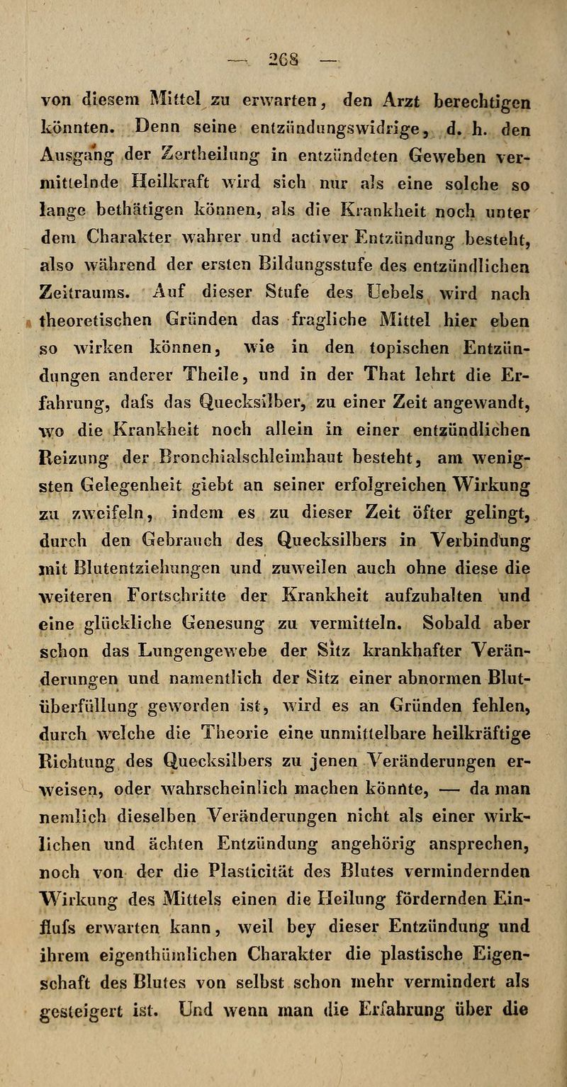 von diesem Mittel zu erwarten, den Arzt berechtigen könnten. Denn seine entzündungswidrige, d. h. den Ausgang der Zertheilung in entzündeten Geweben ver- mittelnde Heilkraft wird sich nur als eine solche so lange bethätigen können, als die Krankheit noch unter dem Charakter wahrer und activer Entzündung besteht, also während der ersten Bildungsstufe des entzündlichen Zeitraums. Auf dieser Stufe des Uebels wird nach Ä theoretischen Gründen das fragliche Mittel hier eben so wirken können, wie in den topischen Entzün- dungen anderer Theile, und in der That lehrt die Er- fahrung, dafs das Quecksilber, zu einer Zeit angewandt, \vo die Krankheit noch allein in einer entzündlichen Reizung der Bronchialschleimhaut besteht, am wenig- sten Gelegenheit giebt an seiner erfolgreichen Wirkung zu zweifeln, indem es zu dieser Zeit öfter gelingt, durch den Gebrauch des Quecksilbers in Verbindung mit Blutentziehungen und zuweilen auch ohne diese die weiteren Fortschritte der Krankheit aufzuhalten und eine glückliche Genesung zu vermitteln. Sobald aber schon das Lungengewebe der Sitz krankhafter Verän- derungen und namentlich der Sitz einer abnormen Blut- iiberfüllung geworden ist, wird es an Gründen fehlen, durch welche die Theorie eine unmittelbare heilkräftige Richtung des Quecksilbers zu jenen Veränderungen er- weisen, oder wahrscheinlich machen konnte, — da man nemlich dieselben Veränderungen nicht als einer wirk- lichen und ächten Entzündung angehörig ansprechen, noch von der die Plaslicität des Blutes vermindernden Wirkung des Mittels einen die Heilung fördernden Ein- iiufs erwarten kann, weil bey dieser Entzündung und ihrem eigenthümlichen Charakter die plastische Eigen- schaft des Blutes von selbst schon mehr vermindert als gesteigert ist. Und wenn man die Erfahrung über die