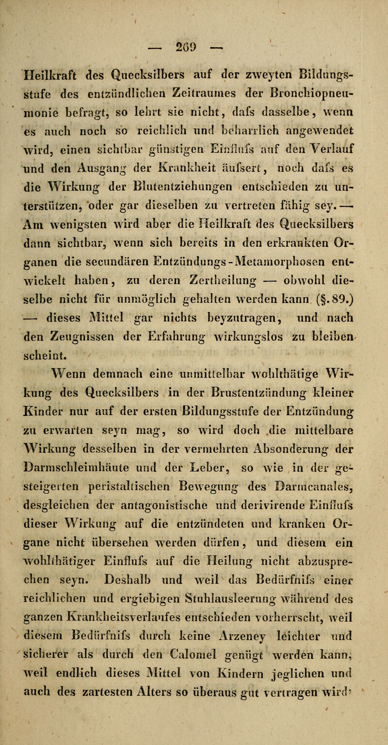Heilkraft des Quecksilbers auf der zweyten Bildungs- stufe des entzündlichen Zeitraumes der Bronchiopneu- nionie befragt, so lehrt sie nicht, dafs dasselbe, wenn es auch noch so reichlich und beharrlich angewendet wird, einen sichtbar günstigen Eiiiilufs auf dQii Verlauf und den Ausgang der Krankheit äufsert, noch dafs es die Wirkung der Blutentziehungen entschieden zu un- terstützen, oder gar dieselben zu vertreten fähig sey. — Am wenigsten Avird aber die Heilkraft des Quecksilbers dann sichtbar, wenn sich bereits in den erkrankten Or- ganen die secundären Entzündungs-Metamorphosen ent- wickelt haben, zu deren Zertheilung — obwohl die- selbe nicht für unmöglich gehalten werden kann (§.89.) —• dieses Mittel gar nichts beyzutragen, und nach den Zeugnissen der Erfahrung wirkungslos zu bleiben scheint. Wenn demnach eine unmittelbar wohlthätige Wir- kung des Quecksilbers in der Brustentzündung kleiner Kinder nur auf der ersten Bildungsstufe der Entzündung zu erwarten seyn mag, so Avird doch die mittelbare Wirkung desselben in der vermehrten iibsonderung der Darmschleimhäute und der Leber, so wie in der ge- steigerten peristaliischen Bewegung des Darmcanales, desgleichen der antagonistische und derivirende Einiiufs dieser Wirkung auf die entzündeten und kranken Or- gane nicht übersehen werden dürfen, und diesem ein wohlthätiger Einflufs auf die Heilung nicht abzuspre- chen seyn. Deshalb und weil das Bedürfnifs einer reichlichen und ergiebigen Stuhlausleerung während des ganzen Krankheitsverlaufes entschieden vorherrscht, weil diesem Bedürfnifs durch keine Arzeney leichter und sicherer als durch den Calomel genügt werden kann, weil endlich dieses Mittel von Kindern jeglichen und auch des zartesten Alters so überaus gut vertragen wird?