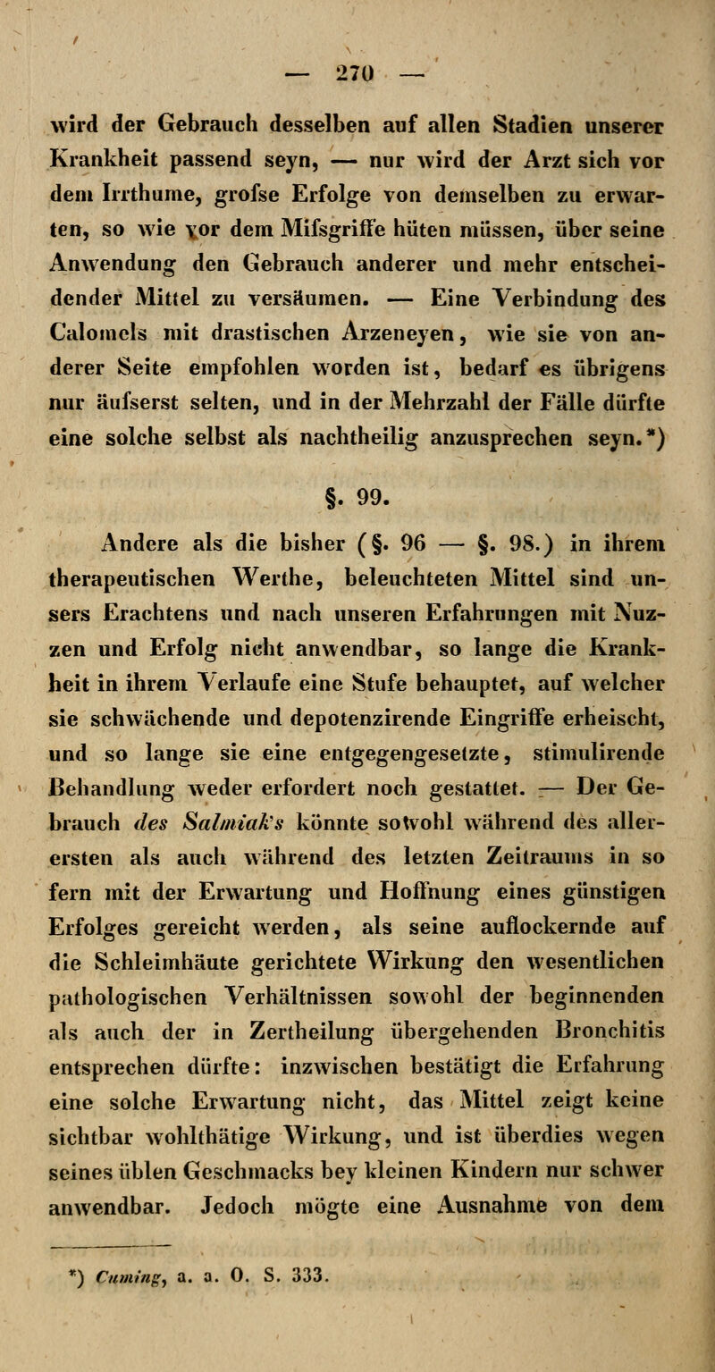 — 27Ü — wird der Gebrauch desselben auf allen Stadien unserer Krankheit passend seyn, — nur wird der Arzt sich vor dem Irrthume, grofse Erfolge von demselben zu erwar- ten, so wie \or dem Mifsgriffe hüten müssen, über seine Anwendung den Gebrauch anderer und mehr entschei- dender Mittel zu versäumen. — Eine Verbindung des Calomcls mit drastischen Arzeneyen, wie sie von an- derer Seite empfohlen worden ist, bedarf es übrigens nur äufserst selten, und in der Mehrzahl der Fälle dürfte eine solche selbst als nachtheilig anzusprechen seyn.*) §. 99. Andere als die bisher (§.96 — §. 98.) in ihrem therapeutischen Werthe, beleuchteten Mittel sind un- sers Erachtens und nach unseren Erfahrungen mit Nuz- zen und Erfolg nicht anwendbar, so lange die Krank- heit in ihrem Verlaufe eine Stufe behauptet, auf welcher sie schwächende und depotenzirende Eingriffe erheischt, und so lange sie eine entgegengesetzte, stimulirende Behandlung weder erfordert noch gestattet. :— Der Ge- brauch des Salmiak's könnte soU^ohl während des aller- ersten als auch während des letzten Zeilraums in so fern mit der Erwartung und Hoffnung eines günstigen Erfolges gereicht Averden, als seine auflockernde auf die Schleimhäute gerichtete Wirkung den wesentlichen pathologischen Verhältnissen sowohl der beginnenden als auch der in Zertheilung übergehenden Bronchitis entsprechen dürfte: inzwischen bestätigt die Erfahrung eine solche Erwartung nicht, das Mittel zeigt keine sichtbar wohlthätige Wirkung, und ist überdies wegen seines üblen Geschmacks bey kleinen Kindern nur schwer anwendbar. Jedoch mogte eine Ausnahme von dem *) Citmt'ngy a. a. 0. S. 333,