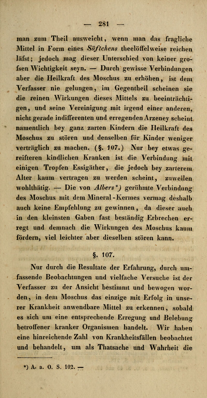 man zum Theil ausweicht, wenn man das fragliche Mittel in Form eines Säflchens theelöff'elweise reichen läfst; jedoch mag dieser Unterschied von keiner gro- fsen Wichtigkeit seyn. — Durch gewisse Verbindungen aber die Heilkraft des Moschus zu erhöhen, ist dem Verfasser nie gelungen, im Gegentheil scheinen sie die reinen Wirkungen dieses Mittels zu beeinträchti- gen, und seine Vereinigung mit irgend einer anderen, nicht gerade indifferenten und erregenden Arzeney scheint, namentlich bey ganz zarten Kindern die Heilkraft des Moschus zu stören und denselben für Kinder weniger verträglich zu machen. (§. 107.) Nur bey etwas ge- reifteren kindlichen Kranken ist die Verbindung mit einigen Tropfen Essigäther, die jedoch bey zarterem Alter kaum vertragen zu werden scheint, zuweilen wohlthätig. — Die von Albers*) gerühmte Verbindung des Moschus mit dem Mineral-Kermes vermag deshalb auch keine Empfehlung zu gewinnen, da dieser auch in den kleinsten Gaben fast beständig Erbrechen er- regt und demnach die Wirkungen des Moschus kaum fördern, viel leichter aber dieselben stören kann. §. 107. Nur durch die Resultate der Erfahrung, durch um- fassende Beobachtungen und vielfache Versuche ist der Verfasser zu der Ansicht bestimmt und bewogen wor- den, in dem Moschus das einzige mit Erfolg in unse- rer Krankheit anwendbare Mittel zu erkennen, sobald es sich um eine entsprechende Erregung und Belebung betroffener kranker Organismen handelt. Wir haben eine hinreichende Zahl von Krankheitsfällen beobachtet und behandelt, um als Thatsache und Wahrheit die *) A. a. 0. S. 10^.