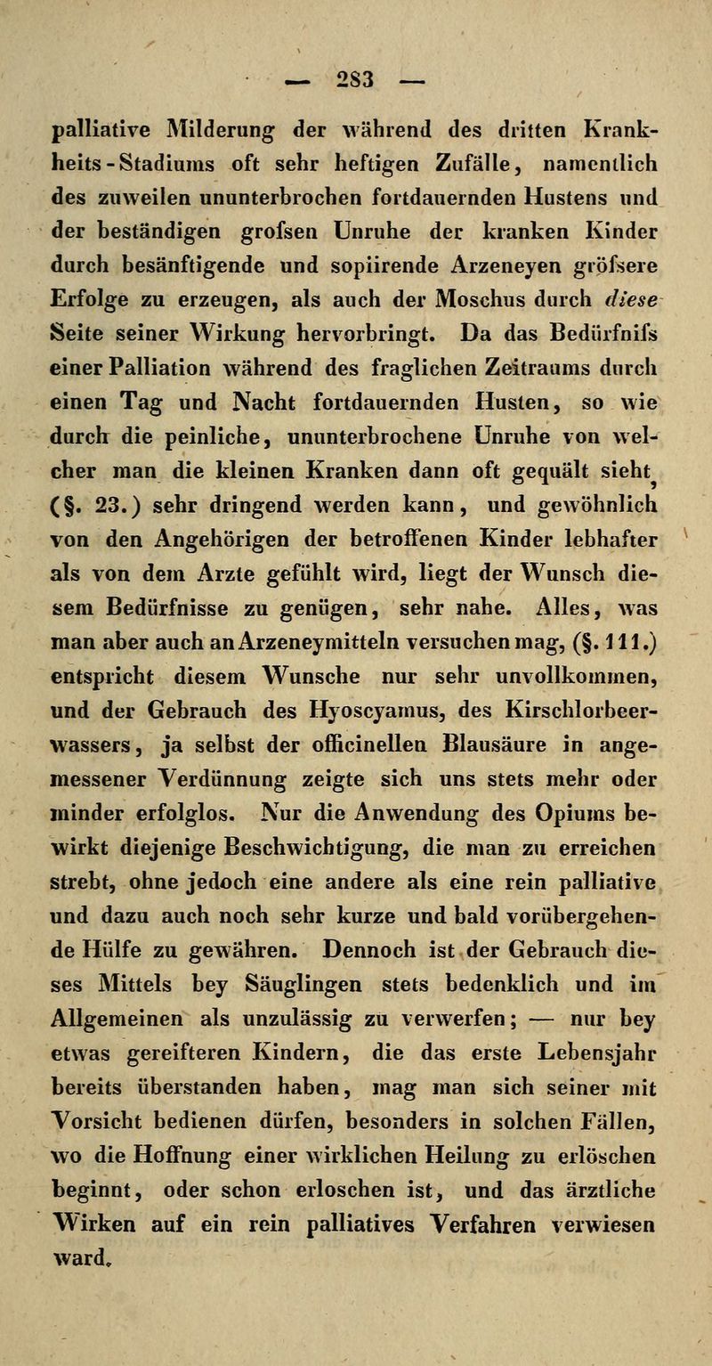 palliative Milderung der während des dritten Krank- heits-Stadiums oft sehr heftigen Zufälle, namentlich des zuweilen ununterbrochen fortdauernden Hustens und der beständigen grofsen Unruhe der kranken Kinder durch besänftigende und sopiirende Arzeneyen gröfsere Erfolge zu erzeugen, als auch der Moschus durch diese Seite seiner Wirkung hervorbringt. Da das Bedürfnifs einer Palliation während des fraglichen Zeitraums durch einen Tag und Nacht fortdauernden Husten, so wie durclr die peinliche, ununterbrochene Unruhe von wel- cher man die kleinen Kranken dann oft gequält sieht (§. 23.) sehr dringend werden kann, und gewöhnlich von den Angehörigen der betroffenen Kinder lebhafter als von dem Arzte gefühlt wird, liegt der Wunsch die- sem Bedürfnisse zu genügen, sehr nahe. Alles, Avas man aber auch an Arzeneymitteln versuchen mag, (§. 111.) entspricht diesem Wunsche nur sehr unvollkommen, und der Gebrauch des Hyoscyamus, des Kirschlorbeer- wassers, ja selbst der officinellen Blausäure in ange- messener Verdünnung zeigte sich uns stets mehr oder minder erfolglos. Nur die Anwendung des Opiums be- wirkt diejenige Beschwichtigung, die man zu erreichen strebt, ohne jedoch eine andere als eine rein palliative und dazu auch noch sehr kurze und bald vorübergehen- de Hülfe zu gewähren. Dennoch ist der Gebrauch die- ses Mittels bey Säuglingen stets bedenklich und im Allgemeinen als unzulässig zu verwerfen; — nur bey etwas gereifteren Kindern, die das erste Lebensjahr bereits überstanden haben, mag man sich seiner mit Vorsicht bedienen dürfen, besonders in solchen Fällen, wo die Hoffnung einer wirklichen Heilung zu erlöschen beginnt, oder schon erloschen ist, und das ärztliche Wirken auf ein rein palliatives Verfahren verwiesen ward.