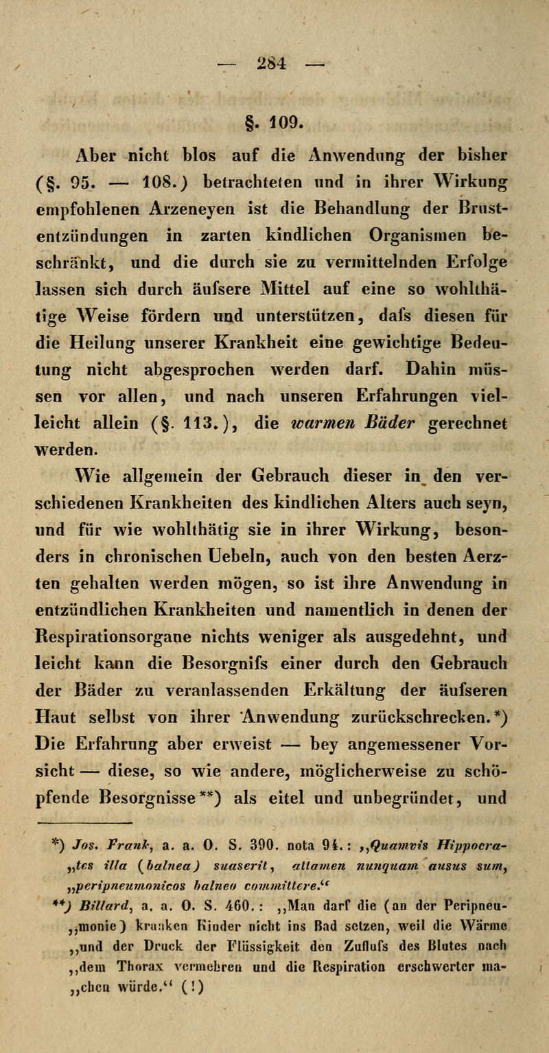 §. 109. Aber nicht blos auf die Anwendung der bisher (§. 95. — 108.) betrachteten und in ihrer Wirkung empfohlenen Arzeneyen ist die Behandlung der Brust- entzündungen in zarten kindlichen Organismen be- schränkt, und die durch sie zu vermittelnden Erfolge lassen sich durch äufsere Mittel auf eine so wohlthä- lige Weise fördern und unterstützen, dafs diesen für die Heilung unserer Krankheit eine gewichtige Bedeu- tung nicht abgesprochen werden darf. Dahin müs- sen vor allen, und nach unseren Erfahrungen viel- leicht allein (§. 113.), die warmen Bäder gerechnet werden. Wie allgemein der Gebrauch dieser in^ den ver- schiedenen Krankheiten des kindlichen Alters auch seyn, und für wie wohlthätig sie in ihrer Wirkung, beson- ders in chronischen liebeln, auch von den besten Aerz- ten gehalten werden mögen, so ist ihre Anwendung in entzündlichen Krankheiten und namentlich in denen der Respirationsorgane nichts weniger als ausgedehnt, und leicht kann die Besorgnifs einer durch den Gebrauch der Bäder zu veranlassenden Erkältung der äufseren Haut selbst von ihrer Anwendung zurückschrecken.*) Die Erfahrung aber erweist — bey angemessener Vor- sicht — diese, so wie andere, möglicherweise zu schö- pfende Besorgnisse**) als eitel und unbegründet, und *) Jos. Frank^ a. a. 0. S. 390. nota 94.: f^Quamvis Hippocra- j^tes lila (^halnea) suaserit^ atlavien nunquam ausus sum, ^^peripneunionicos halneo commiUerey **) Billard^ a. a. 0. S. 460.: ,,Man darf die (an der Peripneu- ,,monie) kranken Kinder nicht ins Bad setzen, weil die Wärme ,,und der Druck der Flüssigkeit den Zuflufs des Blutes nacli ,,dem Thorax vennebreu und die Rcspiratioa erschwerter ma- ,,cbca würde.*' (!)