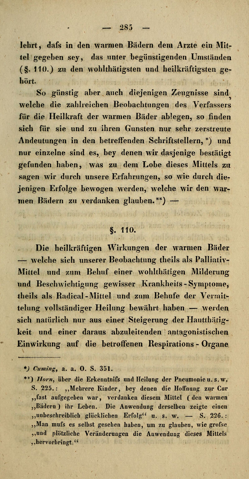lehrt, dafs in den warmen Bädern dem Arzte ein Mit- tel gegeben sey, das unter begünstigenden Umständen (§. JIÜ.) zu den wohlthätigsten und heilkräftigsten ge- hört. So günstig aber auch diejenigen Zeugnisse sind welche die zahlreichen Beobachtungen des Verfassers für die Heilkraft der Avarmen Bäder ablegen, so linden sich für sie und zu ihren Gunsten nur sehr zerstreute Andeutungen in den betreffenden Schriftstellern, *) und nur einzelne sind es, bey denen wir dasjenige bestätigt gefunden haben, was zu dem Lobe dieses Mittels zu sagen wir durch unsere Erfahrungen, so wie durch die- jenigen Erfolge bewogen werden, w^elche wir den war- men Bädern zu verdanken glauben.**) — §. 110. Die heilkräftigen Wirkungen der warmen Bäder — welche sich unserer Beobachtung theils als Palliativ- Mittel und zum Behuf einer wohlthätigen Milderung und Beschwichtigung gewisser Krankheits - Symptome, theils als Radical-Mittel und zum Behufe der Vermit- telung vollständiger Heilung bewährt haben — werden sich natürlich nur aus einer Steigerung der Hautthätig- keit und einer daraus abzuleitenden antagonistischen Einwirkung auf die betroffenen Respirations - Organe ♦; Cuming, a. a. 0. S. 351. **) Horfiy über die Erkenotnifs und Heilung der Pneumonieu. s.w. S. 2^5.: ,,Mehrere Kinder, bey denen die Hoffnung zur Cur ,,fast aufgegeben war, verdanken diesem Mittel (den warmen „Bädern) ihr Leben. Die Anwendung derselben zeigte einen „unbeschreiblich glücklichen Erfolg u. s. w. — S. 226. : ,,Man mufs es selbst gesehen haben, um zu glauben, wie grofse ,,und plötzliche Veränderungen die Anwendung dieses Mittels ,, hervorbringt.