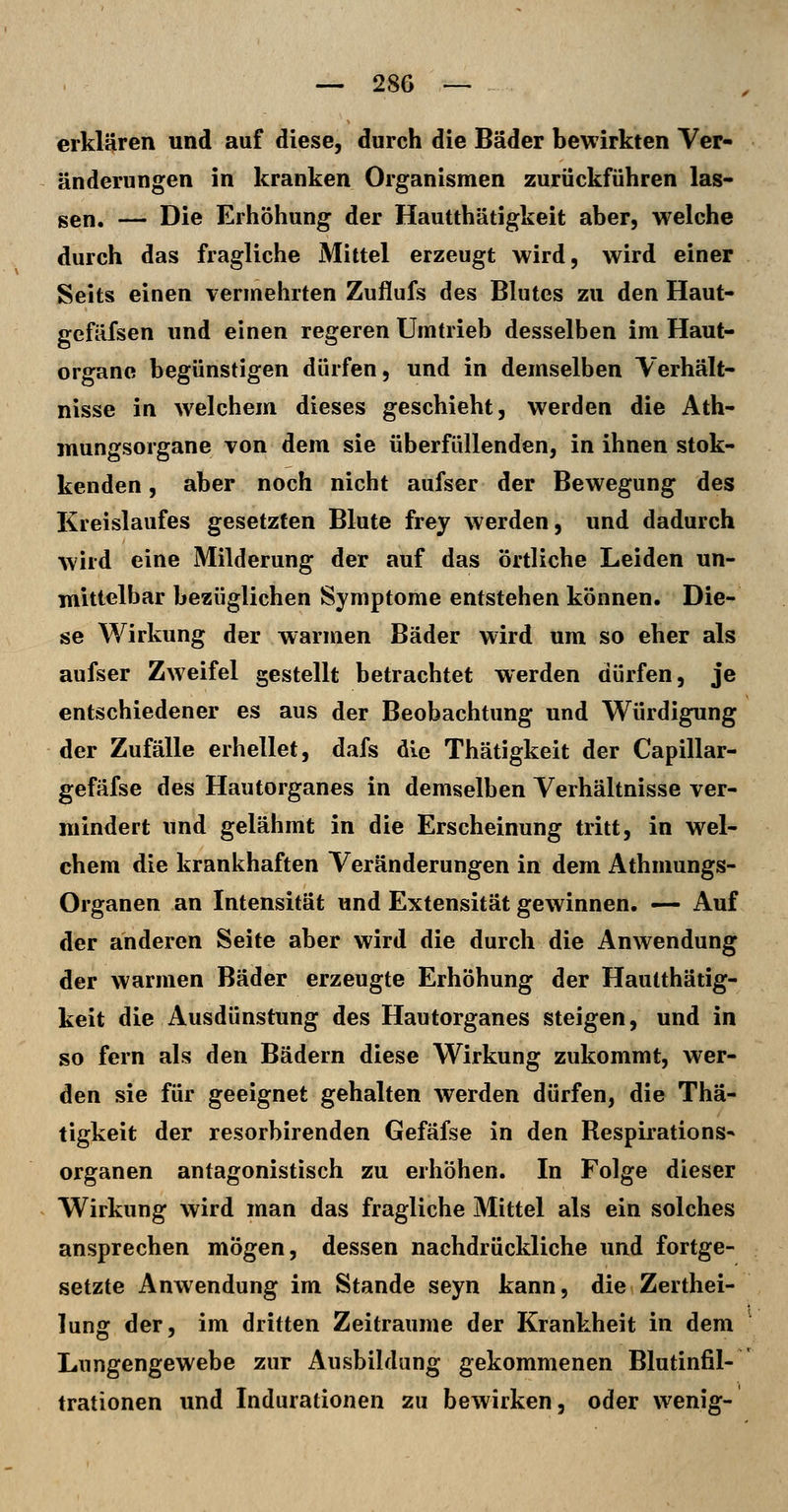 erklären und auf diese, durch die Bäder bewirkten Ver- änderungen in kranken Organismen zurückführen las- gen. — Die Erhöhung der Hautthätigkeit aber, welche durch das fragliche Mittel erzeugt wird, wird einer Seits einen vermehrten Zuflufs des Blutes zu den Haut- gefäfsen und einen regeren Umtrieb desselben im Haut- organe begünstigen dürfen, und in demselben Verhält- nisse in welchem dieses geschieht, werden die Ath- mungsorgane von dem sie überfüllenden, in ihnen stok- kenden, aber noch nicht aufser der Bewegung des Kreislaufes gesetzten Blute frey werden, und dadurch wird eine Milderung der auf das örtliche Leiden un- mittelbar bezüglichen Symptome entstehen können. Die- se Wirkung der warmen Bäder wird um so eher als aufser Zweifel gestellt betrachtet werden dürfen, je entschiedener es aus der Beobachtung und Würdigung der Zufälle erhellet, dafs die Thätigkeit der Capillar- gefäfse des Hautorganes in demselben Verhältnisse ver- mindert und gelähmt in die Erscheinung tritt, in wel- chem die krankhaften Veränderungen in dem Athmungs- Organen an Intensität und Extensität gewinnen. — Auf der anderen Seite aber wird die durch die Anwendung der warmen Bäder erzeugte Erhöhung der Hautthätig- keit die Ausdünstung des Hautorganes steigen, und in so fern als den Bädern diese Wirkung zukommt, wer- den sie für geeignet gehalten werden dürfen, die Thä- tigkeit der resorbirenden Gefäfse in den Respirations- organen antagonistisch zu erhöhen. In Folge dieser Wirkung wird man das fragliche Mittel als ein solches ansprechen mögen, dessen nachdrückliche und fortge- setzte Anwendung im Stande seyn kann, die Zerthei- lung der, im dritten Zeiträume der Krankheit in dem Lungengewebe zur Ausbildung gekommenen Blutinfil- trationen und Indurationen zu bewirken, oder wenig-
