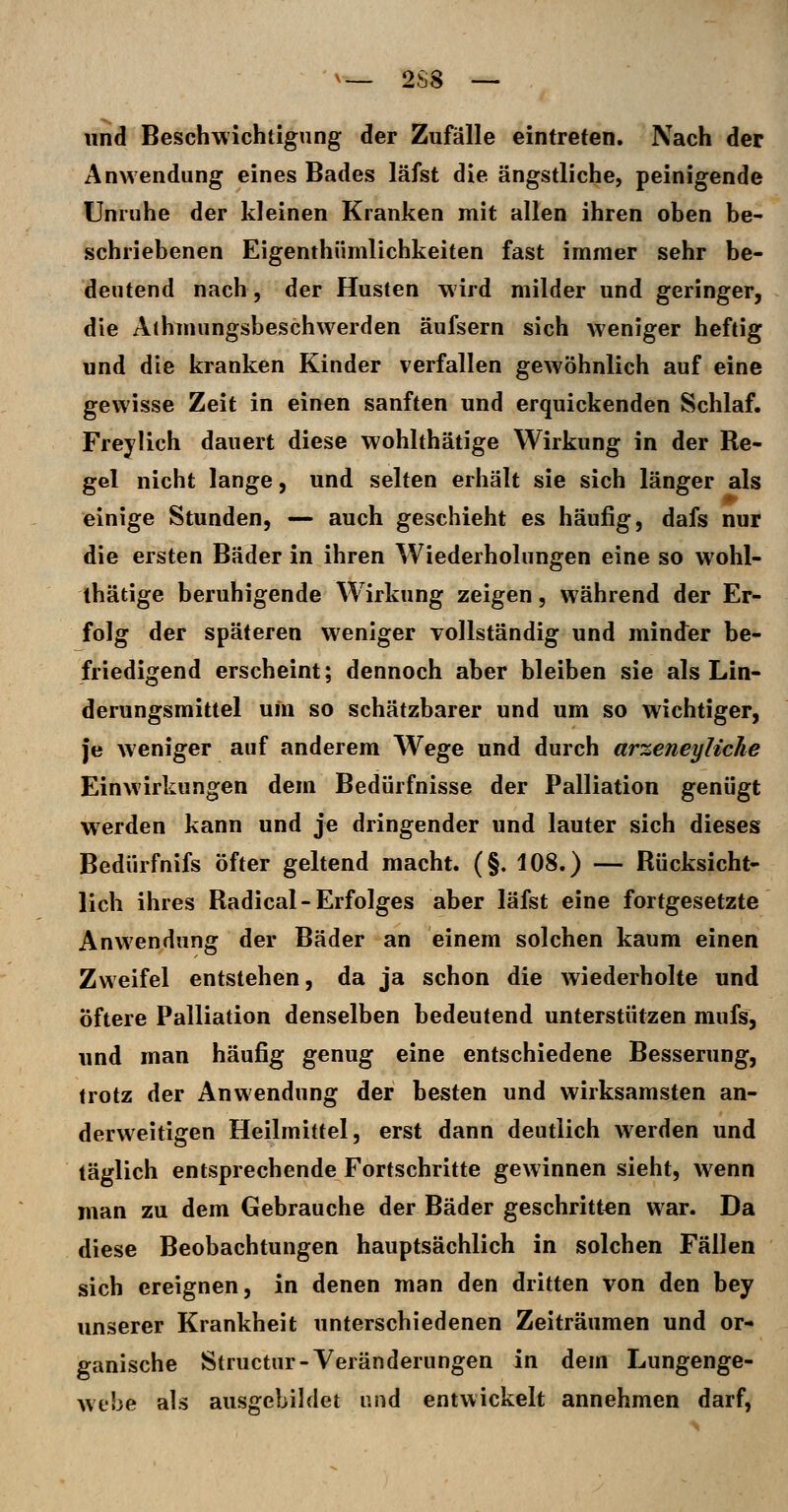 und Beschwichtigung der Zufälle eintreten. Nach der Anwendung eines Bades läfst die ängstliche, peinigende Unruhe der kleinen Kranken mit allen ihren oben be- schriebenen Eigenthümlichkeiten fast immer sehr be- deutend nach, der Husten wird milder und geringer, die Aihmungsbeschwerden äufsern sich weniger heftig und die kranken Kinder verfallen gewöhnlich auf eine gewisse Zeit in einen sanften und erquickenden Schlaf. Frey lieh dauert diese wohlthätige Wirkung in der Re- gel nicht lange, und selten erhält sie sich länger als einige Stunden, — auch geschieht es häufig, dafs nur die ersten Bäder in ihren Wiederholungen eine so wohl- thätige beruhigende W irkung zeigen, während der Er- folg der späteren weniger vollständig und minder be- friedigend erscheint; dennoch aber bleiben sie als Lin- derungsmittel um so schätzbarer und um so wichtiger, je weniger auf anderem Wege und durch arzeneyliche Einwirkungen dem Bedürfnisse der Palliation genügt werden kann und je dringender und lauter sich dieses Bedürfnifs öfter geltend macht. (§. 108.) — Rücksicht- lich ihres Radical - Erfolges aber läfst eine fortgesetzte Anwendung der Bäder an einem solchen kaum einen Zweifel entstehen, da ja schon die wiederholte und Öftere Palliation denselben bedeutend unterstützen mufs, und man häufig genug eine entschiedene Besserung, trotz der Anwendung der besten und wirksamsten an- derweitigen Heilmittel, erst dann deutlich werden und täglich entsprechende Fortschritte gewinnen sieht, wenn man zu dem Gebrauche der Bäder geschritten war. Da diese Beobachtungen hauptsächlich in solchen Fällen sich ereignen, in denen man den dritten von den bey unserer Krankheit unterschiedenen Zeiträumen und or- ganische Structiir-Veränderungen in dem Lungenge- wehe als ausgebildet und entwickelt annehmen darf,