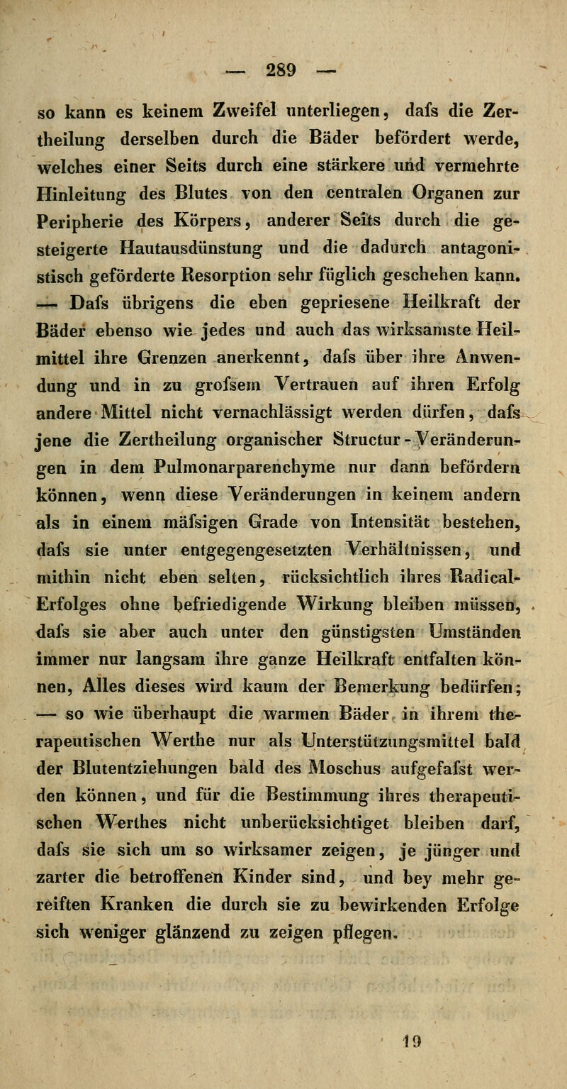 so kann es keinem Zweifel unterliegen, dafs die Zer- theilung derselben durch die Bäder befördert werde, welches einer Seits durch eine stärkere und vermehrte Hinleitung des Blutes von den centralen Organen zur Peripherie des Körpers, anderer Seits durch die ge- steigerte Hautausdünstung und die dadurch antagoni- stisch geförderte Resorption sehr füglich geschehen kann. — Dafs übrigens die eben gepriesene Heilkraft der Bäder ebenso wie jedes und auch das wirksamste Heil- mittel ihre Grenzen anerkennt, dafs über ihre Anwen- dung und in zu grofsem Vertrauen auf ihren Erfolg andere Mittel nicht vernachlässigt werden dürfen, dafs^ jene die Zertheilung organischer Structur-Veränderun- gen in dem Pulmonarparenchyme nur dann befördern können, wenn diese Veränderungen in keinem andern als in einem mäfsigen Grade von Intensität bestehen, dafs sie unter entgegengesetzten Verhältnissen, und mithin nicht eben selten, rücksichtlich ihres Radical- Erfolges ohne befriedigende Wirkung bleiben müsseiü, dafs sie aber auch unter den günstigsten Umständen immer nur langsam ihre ganze Heilkraft entfalten kön- nen, Alles dieses wird kaum der Bemerkung bedürfen; — so wie überhaupt die warmen Bäder in ihrem the^ rapeutischen Werthe nur als Unterstützungsmittel bald der Blutentziehungen bald des Moschus aufgefafst wer- den können, und für die Bestimmung ihres therapeuti- schen Werthes nicht unberücksichtiget bleiben darf, dafs sie sich um so wirksamer zeigen, je jünger und zarter die betroffenen Kinder sind, und bey mehr ge- reiften Kranken die durch sie zu bewirkenden Erfolge sich weniger glänzend zu zeigen pflegen. 19