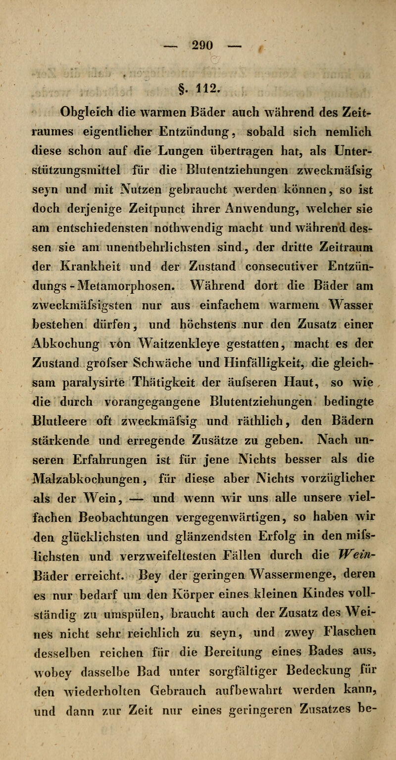 §. 112. Obgleich die warmen Bäder auch während des Zeit- raumes eigentlicher Entzündung, sobald sich nemlich diese schon auf die Lungen übertragen hat, als Unter- stützungsmittel für die Blutentziehungen zweckmäfsig seyn und mit Nutzen gebraucht werden können, so ist doch derjenige Zeitpunct ihrer Anwendung, welcher sie am entschiedensten nothw endig macht und während des- sen sie am unentbehrlichsten sind, der dritte Zeitraum der Krankheit und der Zustand consecutiver Entzün- dungs - Metamorphosen. Während dort die Bäder am zweckmäfsigsten nur aus einfachem warmem Wasser bestehen dürfen, und höchstens nur den Zusatz einer Abkochung von Waitzenkleye gestatten, macht es der Zustand grofser Schwäche und Hinfälligkeit, die gleich- sam paralysirte Thätigkeit der äufseren Haut, so wie , die durch vorangegangene Blutentziehungen bedingte Blutleere oft zweckmäfsig und räthlich, den Bädern stärkende und erregende Zusätze zu geben. Nach un- seren Erfahrungen ist für jene Nichts besser als die Malzabkochungen, für diese aber Nichts vorzüglicher als der Wein, — und wenn wir uns alle unsere viel- fachen Beobachtungen vergegenwärtigen, so haben wir den glücklichsten und glänzendsten Erfolg in den mifs- lichsten und verzweifeltesten Fällen durch die Wein- Bäder erreicht. Bey der geringen Wassermenge, deren es nur bedarf um den Körper eines kleinen Kindes voll- ständig zu umspülen, braucht auch der Zusatz des Wei- nes nicht sehr reichlich zu seyn, und zwey Flaschen desselben reichen für die Bereitung eines Bades aus, wobey dasselbe Bad unter sorgfältiger Bedeckung für den wiederholten Gebrauch aufbewahrt werden kann, und dann zur Zeit mir eines geringeren Zusatzes be-