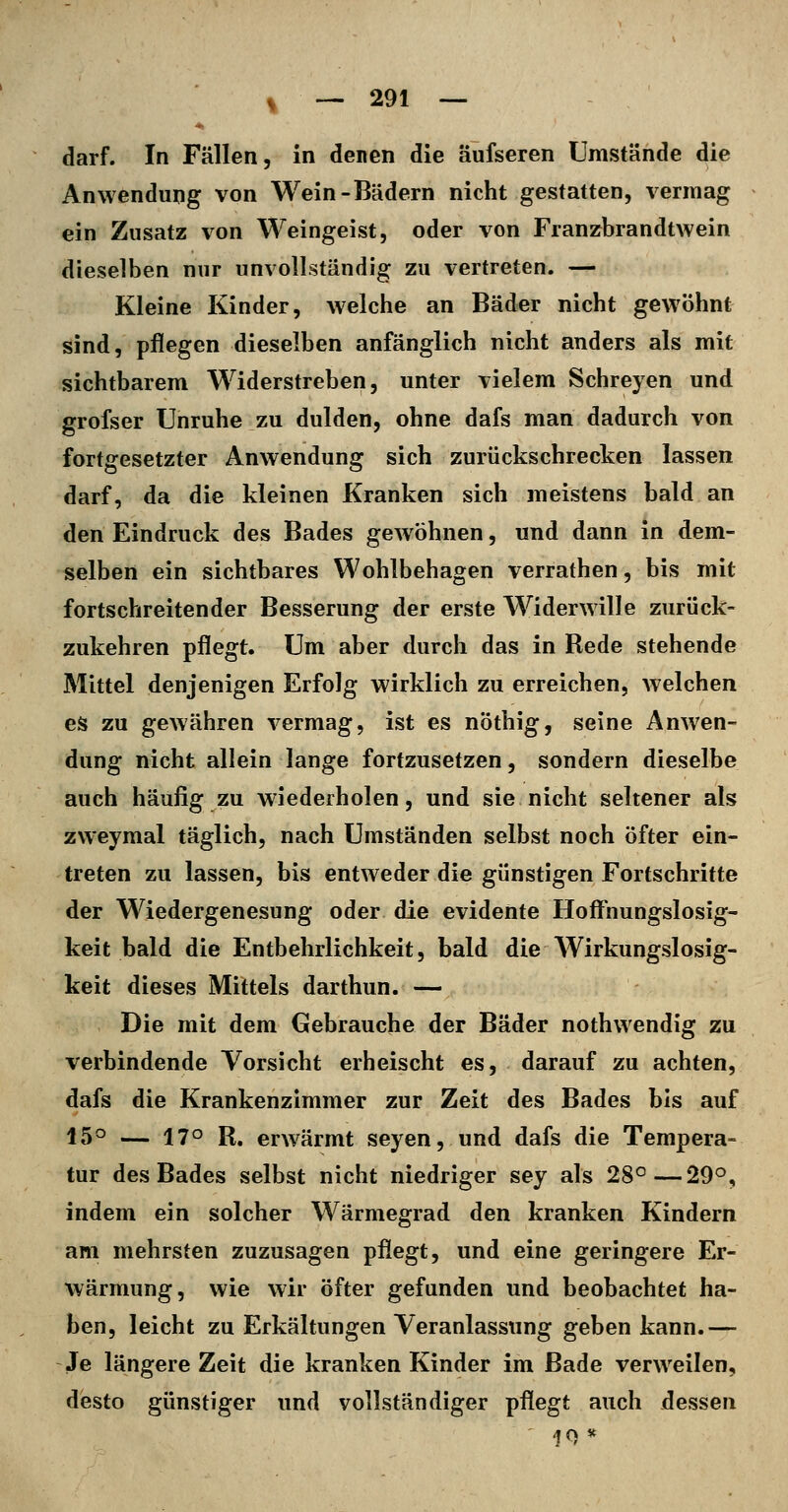 darf. In Fällen, in denen die äufseren Umstände die Anwendung von Wein-Bädern nicht gestatten, vermag ein Zusatz von Weingeist, oder von Franzbrandtwein dieselben nur unvollständig zu vertreten. — Kleine Kinder, welche an Bäder nicht gewöhnt sind, pflegen dieselben anfänglich nicht anders als mit sichtbarem Widerstreben, unter vielem Schreyen und grofser Unruhe zu dulden, ohne dafs man dadurch von fortgesetzter Anwendung sich zurückschrecken lassen darf, da die kleinen Kranken sich meistens bald an den Eindruck des Bades gewöhnen, und dann in dem- selben ein sichtbares Wohlbehagen verrathen, bis mit fortschreitender Besserung der erste Widerwille zurück- zukehren pflegt. Um aber durch das in Rede stehende Mittel denjenigen Erfolg wirklich zu erreichen, welchen es zu gewähren vermag, ist es nöthig, seine Anwen- dung nicht allein lange fortzusetzen, sondern dieselbe auch häufig zu wiederholen, und sie nicht seltener als zweymal täglich, nach Umständen selbst noch öfter ein- treten zu lassen, bis entweder die günstigen Fortschritte der Wiedergenesung oder die evidente Hoffnungslosig- keit bald die Entbehrlichkeit, bald die Wirkungslosig- keit dieses Mittels darthun. — Die mit dem Gebrauche der Bäder nothwendig zu verbindende Vorsicht erheischt es, darauf zu achten, dafs die Krankenzimmer zur Zeit des Bades bis auf 150 — 170 R^ erwärmt seyen, und dafs die Tempera- tur des Bades selbst nicht niedriger sey als 28°—29°, indem ein solcher Wärmegrad den kranken Kindern am mehrsten zuzusagen pflegt, und eine geringere Er- wärmung, wie wir öfter gefunden und beobachtet ha- ben, leicht zu Erkältungen Veranlassung geben kann.— Je längere Zeit die kranken Kinder im Bade verweilen, desto günstiger und vollständiger pflegt auch dessen