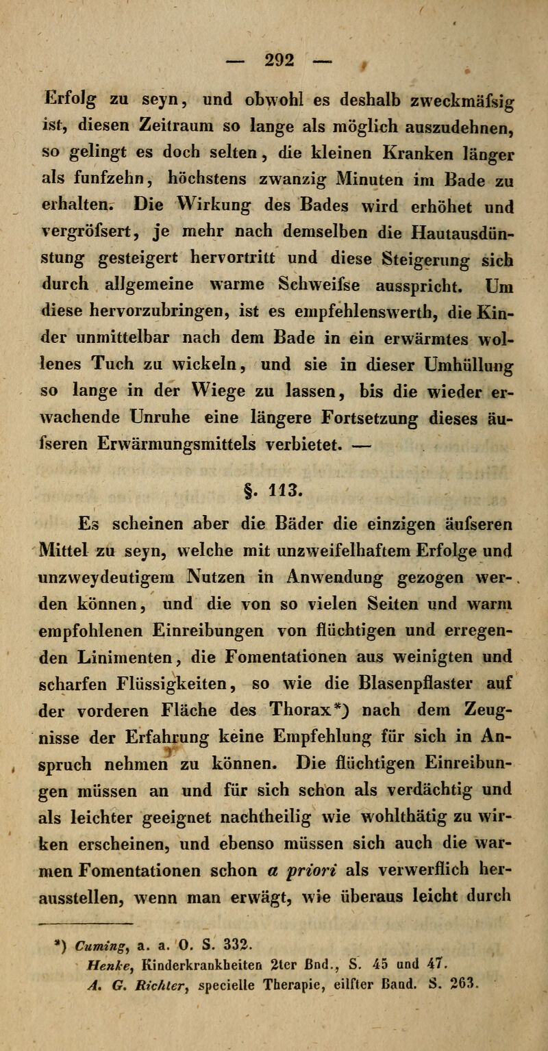 Erfolg zu seyn, und obwohl es deshalb zweckmäfsig ist, diesen Zeitraum so lange als möglich auszudehnen, so gelingt es doch selten, die kleinen Kranken länger als fünfzehn, höchstens zwanzig Minuten im Bade zu erhaltene Die Wirkung des Bades wird erhöhet und vergröfsert, je mehr nach demselben die Hautausdün- stung gesteigert hervortritt und diese Steigerung sich durch allgemeine warme Schweifse ausspricht. Um diese hervorzubringen, ist es empfehlenswerth, die Kin- der unmittelbar nach dem Bade in ein erwärmtes wol- lenes Tuch zu wickeln, und sie in dieser Umhüllung so lange in der Wiege zu lassen, bis die wieder er- wachende Unruhe eine längere Fortsetzung dieses äu- fseren Erwärmungsmittels verbietet. — §. 113. Es scheinen aber die Bäder die einzigen äufseren Mittel zu sejn, welche mit unzweifelhaftem Erfolge und unzweydeutigem Nutzen in Anwendung gezogen wer-. den können, und die von so vielen Seiten und warm empfohlenen Einreibungen von flüchtigen und erregen- den Linimenten, die Fomentationen aus weinigten und scharfen Flüssigkeiten, so wie die Blasenpflaster auf der vorderen Fläche des Thorax*} nach dem Zeug- nisse der Erfahrung keine Empfehlung für sich in An- spruch nehmen zu können. Die flüchtigen Einreibun- gen müssen an und für sich schon als verdächtig und als leichter geeignet nachtheilig wie wohlthätig zu wir- ken erscheinen, und ebenso müssen sich auch die war- men Fomentationen schon a 'priori als verwerflich her- ausstellen, wenn man erwägt, wie überaus leicht durch ') Cuming^ a. a. 0. S. 332. Henke^ Kinderkrankheiten 2ter ßnd., S. 45 und 47. A, G. Rtc/ilery specieUe Therapie, eilHer Band. S. 263.