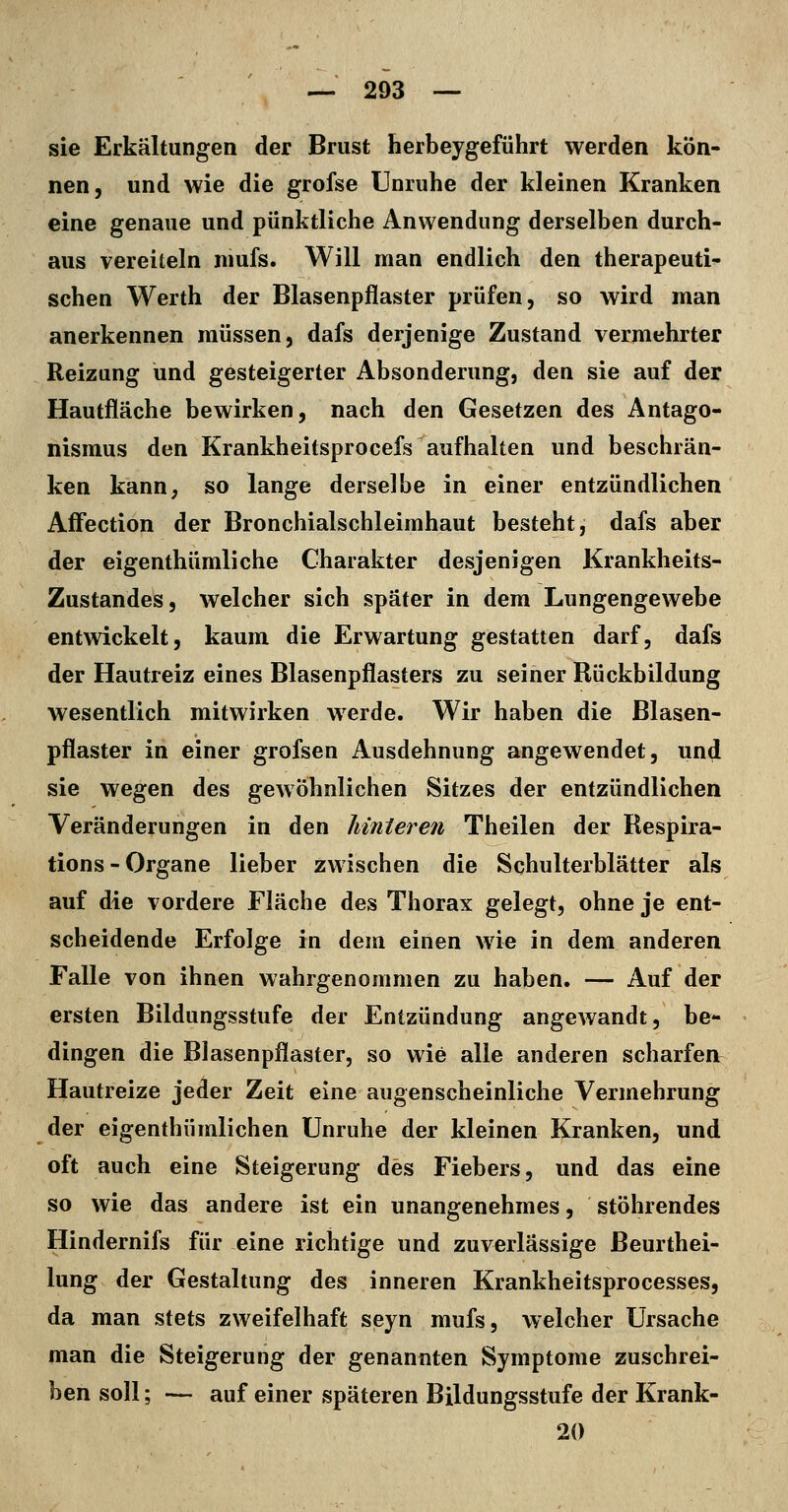 sie Erkältungen der Brust herbeygeführt werden kön- nen, und wie die grofse Unruhe der kleinen Kranken eine genaue und pünktliche Anwendung derselben durch- aus vereiteln niufs. Will man endlich den therapeuti^ sehen Werth der Blasenpflaster prüfen, so wird man anerkennen müssen, dafs derjenige Zustand vermehrter Reizung und gesteigerter Absonderung, den sie auf der Hautfläche bewirken, nach den Gesetzen des Antago- nismus den Krankheitsprocefs aufhalten und beschrän- ken kanU; so lange derselbe in einer entzündlichen AfFection der Bronchialschleimhaut besteht, dafs aber der eigenthümliche Charakter desjenigen Krankheits- Zustandes, welcher sich später in dem Lungengewebe entwickelt, kaum die Erwartung gestatten darf, dafs der Hautreiz eines Blasenpflasters zu seiner Rückbildung wesentlich mitwirken werde. Wir haben die Blasen- pflaster in einer grofsen Ausdehnung angewendet, und sie wegen des gewöhnlichen Sitzes der entzündlichen Veränderungen in den hinteren Theilen der Respira- tions-Organe lieber zwischen die Schulterblätter als auf die vordere Fläche des Thorax gelegt, ohne je ent- scheidende Erfolge in dem einen wie in dem anderen Falle von ihnen wahrgenommen zu haben. — Auf der ersten Bildungsstufe der Entzündung angewandt, be- dingen die Blasenpflaster, so wie alle anderen scharfen Hautreize jeder Zeit eine augenscheinliche Vermehrung der eigenthümlichen Unruhe der kleinen Kranken, und oft auch eine Steigerung des Fiebers, und das eine so wie das andere ist ein unangenehmes, stöhrendes Hindernifs für eine richtige und zuverlässige Beurthei- lung der Gestaltung des inneren Krankheitsprocesses, da man stets zweifelhaft seyn mufs, welcher Ursache man die Steigerung der genannten Symptome zuschrei- ben soll; — auf einer späteren Bildungsstufe der Krank- 20