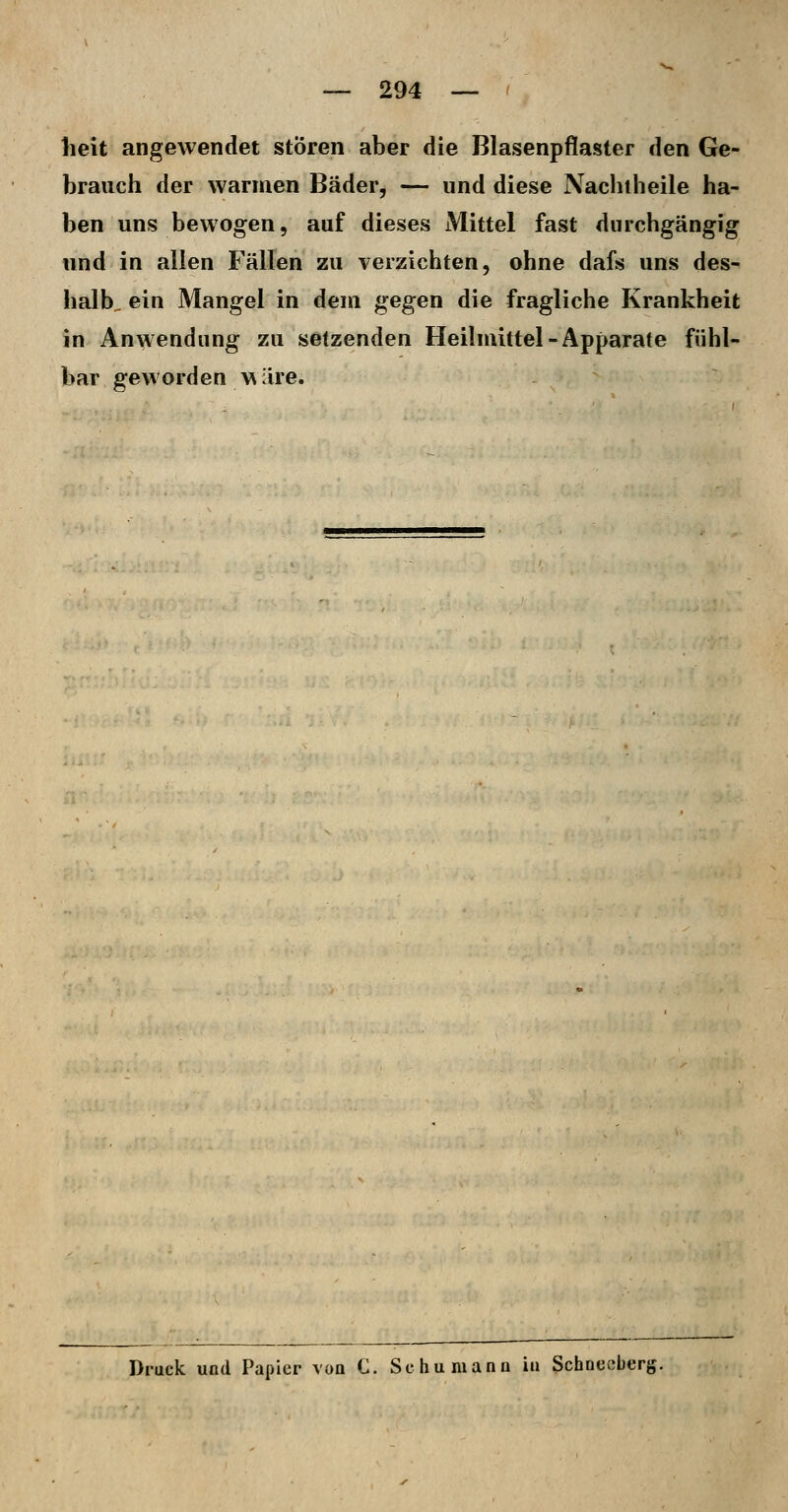 lieit angewendet stören aber die Blasenpflaster den Ge- brauch der warmen Bäder, — und diese Nachiheile ha- ben uns bewogen, auf dieses Mittel fast durchgängig und in allen Fällen zu verzichten, ohne dafs uns des- halb, ein Mangel in dem gegen die fragliche Krankheit in Anwendung zu setzenden Heilmittel-Apparate fühl- bar geworden wilre. Druck und Papier von C. Sc hu manu iu Schneeberg.