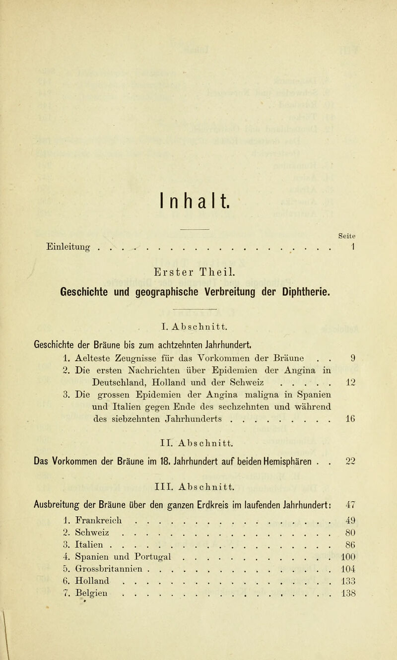 Inhalt. Seite Einleitung I Erster Theil. Geschichte und geographische Verbreitung der Diphtherie. I. Abschnitt. Geschichte der Bräune bis zum achtzehnten Jahrhundert, 1. Aelteste Zeugnisse für das Vorkommen der Bräune . . 9 2. Die ersten Nachrichten über Epidemien der Angina in Deutschland, Holland und der Schweiz 12 3. Die grossen Epidemien der Angina maligna in Spanien und Italien gegen Ende des sechzehnten und während des siebzehnten Jahrhunderts 16 II. Abschnitt. Das Vorkommen der Bräune im 18. Jahrhundert auf beiden Hemisphären . . 22 III. Abschnitt. Ausbreitung der Bräune über den ganzen Erdl<reis im laufenden Jahrhundert: 47 1. Frankreich 49 2. Schweiz 80 3. Italien 86 4. Spanien und Portugal 100 5. Grossbritannien 104 6. Holland 133