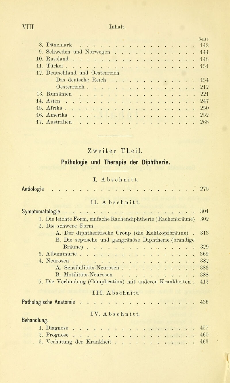 Seite 8. Dänemark 142 9. Schweden und Norwegen 144 10. Russland 148 11. Türkei 151 12. Deutschland vmd Oesterreich. Das deutsche Reich 154 Oesterreich 212 13. Rumänien , 221 14. Asien . . '. 247 15. Afrika 250 16. Amerika 252 17. Australien 268 Zweiter Theil. Pathologie und Therapie der Diphtherie. I. Abschnitt. Aetiologie . .^ 275 II. Abschnitt. Symptomatologie 301 1. Die leichte Form, einfache Rachendiphtherie (Rachenbräune) 302 2. Die schwere Form A. Der diphtheritische Croup (die Kehlkopfbräune) . 313 B. Die septische und gangränöse Diphtherie (brandige Bräune) 329 3. Albuminurie 369 4. Neurosen 382 A. Sensibilitäts-Neurosen 383 B. Motilitäts-Neurosen 388 5. Die Verbindung (Complication) mit anderen Krankheiten . 412 III. Abschnitt. Pathologische Anatomie 436 IV. Abschnitt. Behandlung. 1. Diagnose 457 2. Prognose 460 . 3. Verhütung der Krankheit 463