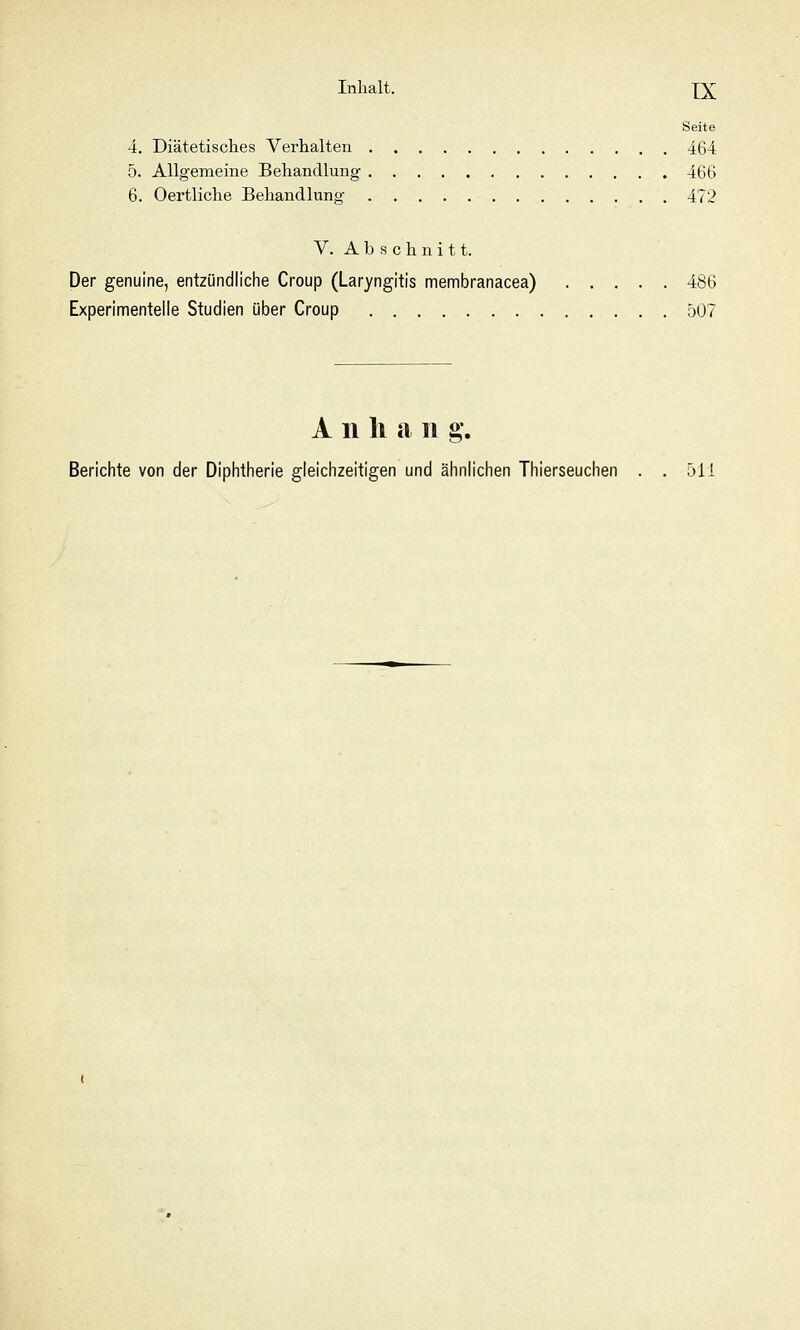 Seite 4. Diätetisches Verhalten . 464 5. Allgemeine Behandlung 466 6. Oertliche Behandlung 472 V. Abschnitt. Der genuine, entzündliche Croup (Laryngitis membranacea) 486 Experimentelle Studien über Croup 507 Anhang. Berichte von der Diphtherie gleichzeitigen und ähnlichen Thierseuchen . .511