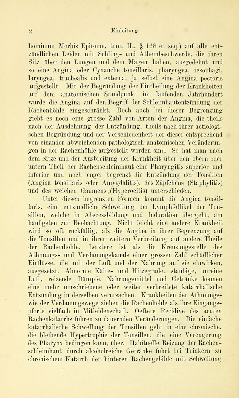 hominum Morbis Epitome, tom. IL, § 168 et seq.) auf alle ent- zündliclien Leiden mit Scliling- und Athembeschwerde, die ihi-en Sitz über den Lungen und dem Magen haben, ausgedehnt und so eine Angina oder Cynanche tonsillaris, pharyngea, oesophagi, laryngea, trachealis und externa, ja selbst eine Angina pectoris aufgestellt. Mit der Begründung der Eintheilung der Krankheiten auf dem anatomischen Standpunkt im laufenden Jahrhundert wurde die Angina auf den Begriff der Schleimhautentzündung der Kachenhöhle eingeschränkt. Doch auch bei dieser Begrenzung giebt es noch eine grosse Zahl von Arten der Angina, die theils nach der Ausdehnung der Entzündung, theils nach ihrer aetiologi- schen Begründung und der Verschiedenheit der dieser entsprechend von einander abweichenden pathologisch-anatomischen Veränderun- gen in der Kachenhöhle aufgestellt worden sind. So hat man nach dem Sitze und der Ausbreitung der Krankheit über den obern oder untern Theil der Eachenschleimhaut eine Pharyngitis superior und inferior und noch enger begrenzt die Entzündung der Tonsillen (Angina tonsillaris oder Amygdalitis), des Zäpfchens (Staph3ditis) und des weichen Gaumens (Hyperoeitis) unterschieden. Unter diesen begrenzten Formen kömmt die Angina tonsil- laris, eine entzündliche Schwellung der Lymphfollikel der Ton- sillen, welche in Abscessbildung und Induration übergeht, am häufigsten zur Beobachtung. Nicht leicht eine andere Krankheit wird so oft rückfällig, als die Angina in ihrer Begrenzung auf die Tonsillen und in ihrer weitern Verbreitung auf andere Theile der Kachenhöhle. Letztere ist als die Kreuzungsstelle des Athmungs- und Verdauungskanals einer grossen Zahl schädlicher Einflüsse, die mit der Luft und der Nahrung auf sie einwirken, ausgesetzt. Abnorme Kälte- und Hitzegrade, staubige, unreine Luft, reizende Dämpfe, Nahrungsmittel und Getränke können eine mehr umschriebene oder weiter verbreitete katarrhalische Entzündung in derselben verursachen. Krankheiten der Athmungs- wie der Verdauungswege ziehen die Kachenhöhle als ihre Eingangs- pforte vielfach in Mitleidenschaft. Oeftere Recidive des acuten Kachenkatarrhs führen zu dauernden Veränderungen. Die einfache katarrhalische Schwellung der Tonsillen geht in eine chronische, die bleibende Hypertrophie der Tonsillen, die eine Verengerung des Pharjmx bedingen kann, über. Habituelle Keizung der Kachen- schleimhaut durch alcoholreiche Getränke führt bei Trinkern zu chronischem Katarrh der hinteren Racheno-ebilde mit Schwellung