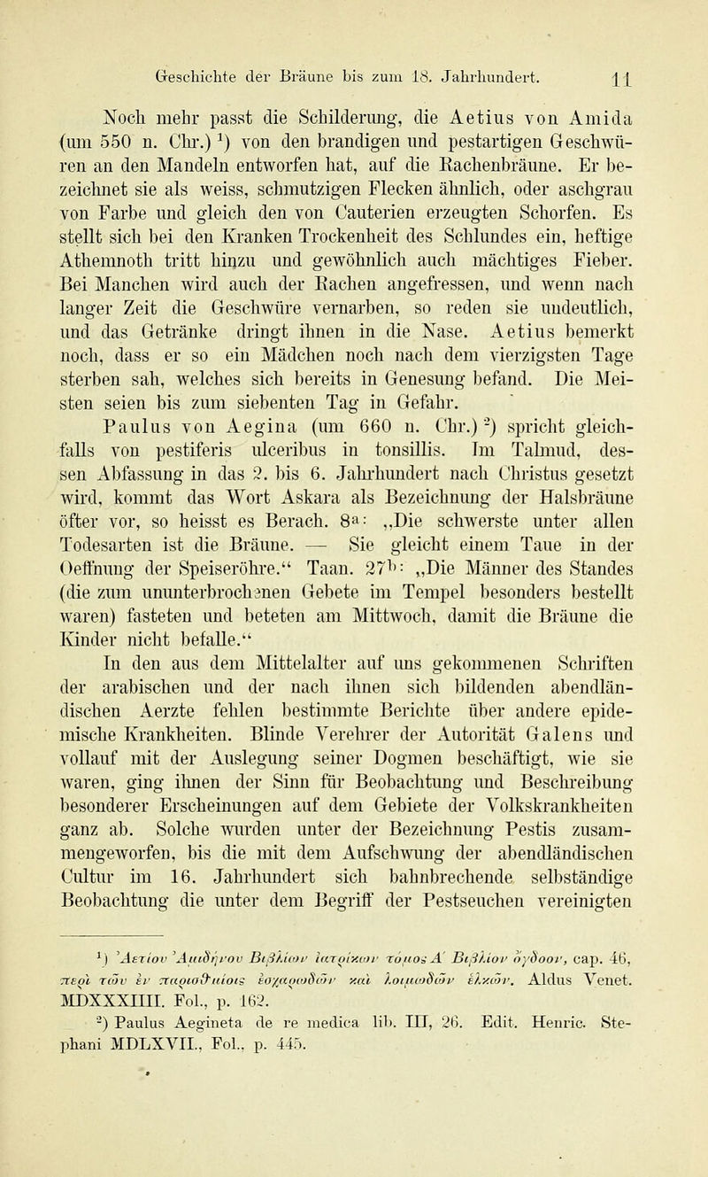 Noch mehr pasat die Schiklerimg, die Aetius von Ami da (mn 550 n. Chi*.) ^) von den brandigen und pestartigen Geschwü- ren an den Mandeln entworfen hat, auf die Eachenbräune. Er be- zeichnet sie als weiss, schmutzigen Flecken ähnlich, oder aschgrau von Farbe und gleich den von Cauterien erzeugten Schorfen. Es stellt sich bei den Kranken Trockenheit des Schlundes ein, heftige Athemnoth tritt hinzu und gewöhnlich auch mächtiges Fieber. Bei Manchen wird auch der Rachen angefressen, und wenn nach langer Zeit die Geschwüre vernarben, so reden sie undeutlich, und das Getränke dringt ihnen in die Nase. Aetius bemerkt noch, dass er so ein Mädchen noch nach dem vierzigsten Tage sterben sah, welches sich bereits in Genesung befand. Die Mei- sten seien bis zum siebenten Tag in Gefahr. Paulus von Aegina (um 660 n. Chr.)-) spricht gleich- falls von pestiferis ulceribus in tonsillis. Im Talmud, des- sen Abfassung in das 3. bis 6. Jalu'hundert nach Christus gesetzt wird, kommt das Wort Askara als Bezeichnung der Halsbräune öfter vor, so heisst es Berach. 8a: ^^Die schAverste unter allen Todesarten ist die Bräune. — Sie gleicht einem Taue in der Oeffnung der Speiseröhi-e. Taan. 27^': „Die Männer des Standes (die zum ununterbrochenen Gebete im Tempel besonders bestellt waren) fasteten und beteten am Mittwoch, damit die Bräune die Kinder nicht befalle. In den aus dem Mittelalter auf ims gekommenen Schriften der arabischen und der nach ihnen sich bildenden abendlän- dischen Aerzte fehlen l)estimmte Berichte über andere epide- mische Krankheiten. Blinde Verehrer der Autorität (jalens und vollauf mit der Auslegung seiner Dogmen beschäftigt, wie sie waren, ging ihnen der Sinn für Beobachtung und Beschreibung besonderer Erscheinungen auf dem Gebiete der Volkskrankheiten ganz ab. Solche wurden unter der Bezeichnung Pestis zusam- mengeworfen, bis die mit dem Aufschwung der abendländischen Cultur im 16. Jahrhundert sich bahnbrechende selbständige Beobachtung die unter dem Begriff der Pestseuchen vereinigten ^') 'Aeriov 'AuiSrp'ov BißXicot' iar^r/ccof röfioä A' Bißkioi' oySooi', cap. 46, 7TS(jl Tcöv ev Ttaoia&uiois eoxaocoScör y.ai XoifuoSiöi' ehy.iöv. Aldus Venet. MDXXXIIII. Fol., p. 162, -) Paulus Aegineta de re medica lib. IIT, 26. Edit. Henric. Ste- phan! MDLXVII., Fol., p. 445.