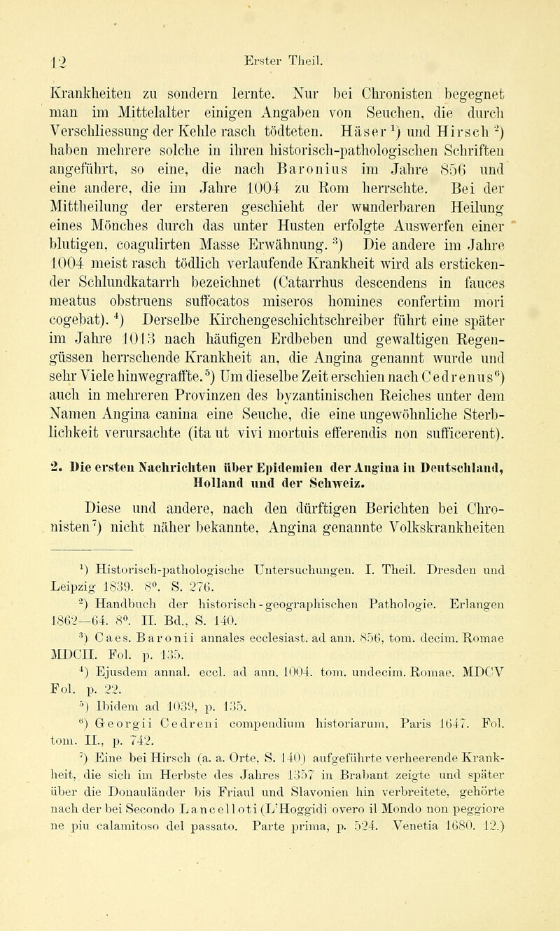 Krankheiten zu sondern lernte. Nur bei Chronisten begegnet man im Mittelalter einigen Angaben von Seuchen, die durch VerSchliessung der Kehle rasch tödteten, Häser ^) und Hirsch -) haben mehrere solche in ihren historisch-pathologischen Schriften angeführt, so eine, die nach Baronius im Jahre 850 und eine andere, die im Jahre 1004 zu Rom herrschte. Bei der Mittheilung der ersteren geschieht der wunderbaren Heilung eines Mönches durch das unter Husten erfolgte Auswerfen einer blutigen, coagulirten Masse Erwähnung. ■^) Die andere im Jahre 1004 meist rasch tödlich verlaufende Krankheit wird als ersticken- der Schlundkatarrh bezeichnet (Catarrhus descendens in fauces meatus obstruens suftbcatos miseros homines confertim mori cogebat). ^) Derselbe Kirchengeschichtschreiber führt eine später im Jahre 1013 nach häufigen Erdbeben und gewaltigen Regen- güssen herrschende Krankheit an, die Angina genannt wurde und sehr Viele hinwegraffte. ^) Um dieselbe Zeit erschien nach C e dr e nu s*^) auch in mehreren Provinzen des byzantinischen Reiches unter dem Namen Angina canina eine Seuche, die eine ungewöhnliche Sterb- lichkeit verursachte (ita ut vivi mortuis eöerendis non sufficerent). 2. Die ersten Nachrichten über Epidemien der Ang'iua in Dentschland, Holland nnd der Schweiz. Diese und andere, nach den dürftigen Berichten bei Chro- nisten') nicht näher bekannte, Angina genannte Volkskrankheiten ^) Historisch-pathologische Untersuchmigen. I. Theil. Dresden und Leipzig 1839. S». S. 276. ^) Handbuch der historisch - geographischen Pathologie. Erlangen 1862—64. 8«. IL Bd., S. 140. ^) Caes. Baronii annales ecclesiast. ad ann. 856, tom. decim. Romae MDCII. Fol. p. 135. ^) Ejusdem annal. eccl. ad ann. 1004. tom. undecim. Romae. MDCV Eol. p. 22. M Ibidem ad 1039, p. 135. ) Greorgii Cedreni compeiidiuni historiarum, Paris 1647. Pol. tom. IL, p. 742. ') Eine bei Hirsch (a. a. Orte, S. 140) aufgeführte verheei-ende Krank- heit, die sich im Herbste des Jahres 1357 in Brabant zeigte und später über die Donauländer bis Eriaul und Slavonien hin verbreitete, gehörte nach der bei Secondo Lancelloti (L'Hoggidi overo il Mondo non peggiore ne piu calamitoso del passato. Parte prima, -p- 524. Venetia 1680. 12.)