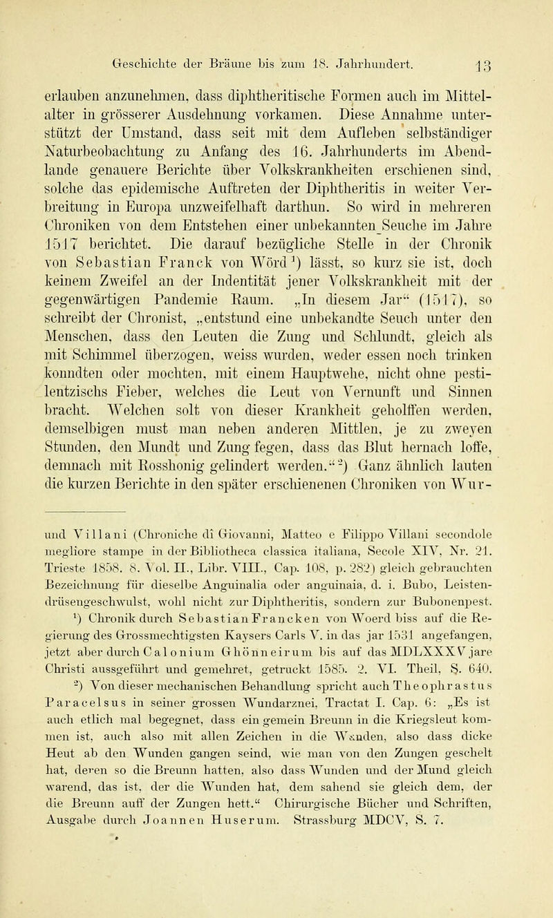 erlauben anzuuelmien, class diphtlieritisclie Formen auch im Mittel- alter in grösserer Ausdehnung vorkamen. Diese Annalime unter- stützt der Umstand, dass seit mit dem Aufleben selbständiger Naturbeobachtung zu Anfang des 16. Jahrhunderts im Abend- lande genauere Berichte über Volkskrankheiten erschienen sind, solche das epidemische Auftreten der Diphtheritis in weiter Ver- breitung in Europa unzweifelhaft darthun. So wird in mehreren Chroniken von dem Entstehen einer unbekanntenSeuche im Jahi'e 1517 berichtet. Die darauf bezügliche Stelle in der Chronik von Sebastian Franck von Wörd^) lässt, so kurz sie ist, doch keinem Zweifel an der Indentität jener Volkskrankheit mit der gegenwärtigen Pandemie Eaum. „In diesem Jar (1517), so schreibt der Clironist, „entstund eine unbekandte Seuch unter den Menschen, dass den Leuten die Zung und Schlundt, gleich als mit Schimmel überzogen, weiss wurden, weder essen noch trinken konndten oder mochten, mit einem Hauptwehe, nicht ohne pesti- lentzischs Fieber, welches die Leut von Vernunft und Sinnen bracht. Welchen solt von dieser Krankheit geholffen werden, demselbigeu must man neben anderen Mittlen, je zu zweyen Stunden, den Mundt und Zung fegen, dass das Blut hernach loife, demnach mit Ilosshonig gelindert werden.-'-) Ganz ähnlich lauten die kurzen Berichte in den später erschienenen Chroniken von Wur- und Vi 11 ani (Chroniche di Giovanni, Matteu e Filii^po Villani secondole niegiiore stampe in der Bibliutheca classica italiana, Sect)le XIV, Nr. 21. Trieste 1858. 8. Vol. II., Lilir. VIII., Cap. 108, p. 282) gleich gebrauchten Bezeichnung für dieselbe Anguinalia oder anguinaia, d. i. Bubo, Leisten- drüsengeschwulst, wohl nicht zur Diphtheritis, sondern zur Bubonenpest. ^) Chronik durch SebastianFrancken von Woerd biss auf die Re- gierung des Grrossmechtigsten Kaysers Carls V. in das jar 1531 angefangen, jetzt aber durch Cal onium Ghönneirum bis auf das MDLXXXV^ jare Christi aussgeführt und geniehret, getruckt 1585. 2. VI. Theil, §. 640. -) Von dieser mechanischen Behandlung spricht auch Theophrastus Paracelsus in seiner grossen Wundarznei, Tractat I. Cap. 6: „Es ist auch etlich mal begegnet, dass ein gemein Breuun in die Kriegsleut kom- men ist, auch also mit allen Zeichen in die WAudeu, also dass dicke Heut ab den Wunden gangen seind, wie man von den Zungen gescheit hat, deren so die Breunn hatten, also dass Wunden und der Mund gleich warend, das ist, der die Wunden hat, dem sahend sie gleich dem, der die Breunn auff der Zungen hett. Chirurgische Bücher und Schriften,