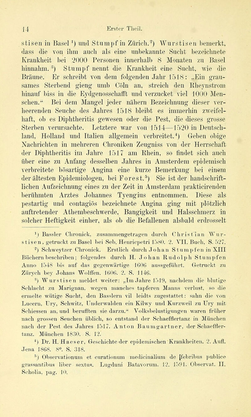 stisen in Basel ^) und Stumpf in Zürich.-) Wurstigen bemerkt^ dass die von ihm aucli als eine unbekannte Sucht bezeichnete Krankheit bei 2000 Personen innerhalb 8 Monaten zu Basel hinnahm. '^) Stumpf nennt die Ki'ankheit eine Sucht, wie die Bräune. Er schreibt von dem folgenden Jahr J 518: „Ein grau- sames Sterbend gieng umb Cöln an, streich den Rheynstrom hinauf biss in die Eydgenosschafft und verzucket viel 1000 Men- schen. Bei dem Mangel jeder nähern Bezeichnung dieser ver- heerenden Seuche des Jahres 1518 bleibt es immerhin zAveifel- haft, ob es Diphtheritis gewesen oder die Pest, die dieses grosse Sterben verursachte. Letztere war von 1514—1520 in Deutsch- land, Holland und Italien allgemein verbreitet,'*) Geben obige Nachrichten in mehreren Chroniken Zeugniss von der Herrschaft der Diphtheritis im Jahre 1517 am Rhein, so findet sich auch über eine zu Anfang desselben Jahres in Amsterdem epidemisch verbreitete bösartige Angina eine kurze Bemerkung bei einem der ältesten Epidemiologen, bei Forest.'^) Sie ist der handschrift- lichen Aufzeichnung eines zu der Zeit in Amsterdam prakticirenden berühmten Arztes Johannes Tyengius entnommen. Diese als pestartig und contagiös bezeichnete Angina ging mit plötzlich auftretender Athembeschwerde, Bangigkeit und Halsschmerz in solcher Heftigkeit einher, als ob die Befallenen alsbald erdrosselt ^J Bassler Chronick, zusammengetragen durch Christian AVur- stisen, getruckt zu Basel hei Seh. Henricpetri 1580. 2. VII. Buch, S. 527. ) Schweytzer Chronick. Erstlich durch J oh an Stumpfen in XIII Büchern heschriben; folgendes durch H. Johan Rndolph Stnmpfen Anno 1548 bis auf das gegenwärtige 1606 aussgefülirt. Getruckt zu Zürych bey Johans Wolffen. 1606. 2. S. J146. ^) AVur stisen meldet weiter: „Im Jahre 1519, nachdem die blutige Schlacht zu Marignan, wegen manches tapferen Manns verlust, so die ermelte wütige Sucht, den Basslern vil leidts zugestattet: sahn die von Lucern, Ury, Schwitz, Underwalden ein Kilwy und Kurzweil zu Urj' mit Schiessen an, und beruft'ten sie darzu. Volksbelustigungen waren früher nach grossen Seuchen üblich, so entstand der Schaefflertanz in München nach der Pest des Jahres 1517. Anton Baumgartner, der Schaeffler- tanz. München 1830. S. 12. *) Dr. H. Haeser, Geschichte der epidemischen Krankheiten. 2. Aufl. Jena 1868. 8«. S. .318. ■'') Observationum et curationum medicinalium de [febribus j^ublice grassantibus liber sextus. Lugduni Batavorum. 12. 1591. Observat. II. Scholia, jiag. 10.