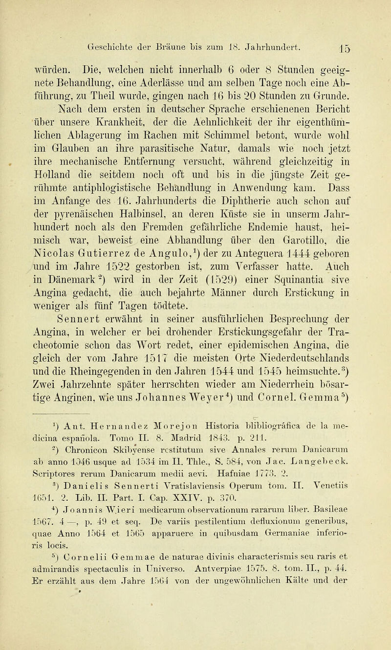 würden. Die, welchen nicht innerhalb 6 oder 8 Stunden geeig- nete Behandlung, eine Aderlässe und am selben Tage noch eine Ab- führung, zu Theil wurde, gingen nach 16 bis 20 Stunden zu Grunde. Nach dem ersten in deutscher Sprache erschienenen Bericht über unsere Krankheit, der die Aehnlichkeit der ihr eigenthüm- lichen Ablagerung im Rachen mit Schimmel betont, wurde wohl im Glauben an ihre parasitische Natur, damals wie noch jetzt ihre mechanische Entfernung versucht, während gleichzeitig in Holland die seitdem noch oft und bis in die jüngste Zeit ge- rühmte antiphlogistische Behandlung in Anwendung kam. Dass im Anfange des IG. Jahrhunderts die Diphtherie auch schon auf der pyrenäischen Halbinsel, an deren Küste sie in unserm Jahr- hundert noch als den Fremden gefährliche Endemie haust, hei- misch war, beweist eine Abhandlung über den Garotillo, die Nicolas Gutierrez de Angulo,^) der zu Anteguera 1444 geboren und im Jahre 1522 gestorben ist, zum Verfasser hatte. Auch in Dänemark-} wird in der Zeit (\')2S)) einer Squinantia sive Angina gedacht, die auch bejahrte Männer durcli Ersticlmng in weniger als fünf Tagen tödtete. Sennert erwähnt in seiner ausführlichen Besprechung der Angina, in welcher er bei drohender Erstickungsgefahr der Tra- cheotomie schon das Wort redet, einer epidemischen Angina, die gleich der vom Jahre 1517 die meisten Orte Niederdeutschlands und die Rheingegenden in den Jahren 1544 und 1545 heimsuchte.) Zwei Jahrzehnte später herrschten wieder am Niederrhein bösar- tige Anginen, wie uns Johannes Weyer *) und Cornel. Gemma'^) ^) Ant. Hernandez Morejon Historia blibliooräfica de la me- dicina espanola. Tomo II. 8. Madrid 'J843. p. 211. -) Chronicon Skibyense rcstitutum sive Annales rerum Danicarum ab anno 1046 usque ad 1534 im II. Thle., S. 584, von Jac. Langel)eck. Scriptores rerum Danicarum medii aevi. Hafniae J77.). '2. ') Danielis Sennerti Vratislaviensis Operum tom. II. Venetiis 1651. 2. Lib. II. Part. I. Cap. XXIV. p. 370. *) Joannis W.ieri medicarum observationum rararum liber. Basileae 1567. 4 —, p. 49 et seq. De variis pestilentium defluxionum generibus, quae Anno J564 et J565 apparuere in quibusdam Germaniae inferio- ris locis. ■'') Cornelii Gemmae de naturae divinis characterismis seu raris et admirandis spectaculis in Universo. Antverpiae 1575. 8. tom. II., p. 44. Er erzählt aus dem Jahre 1564 von der ungewöhnlichen Kälte und der