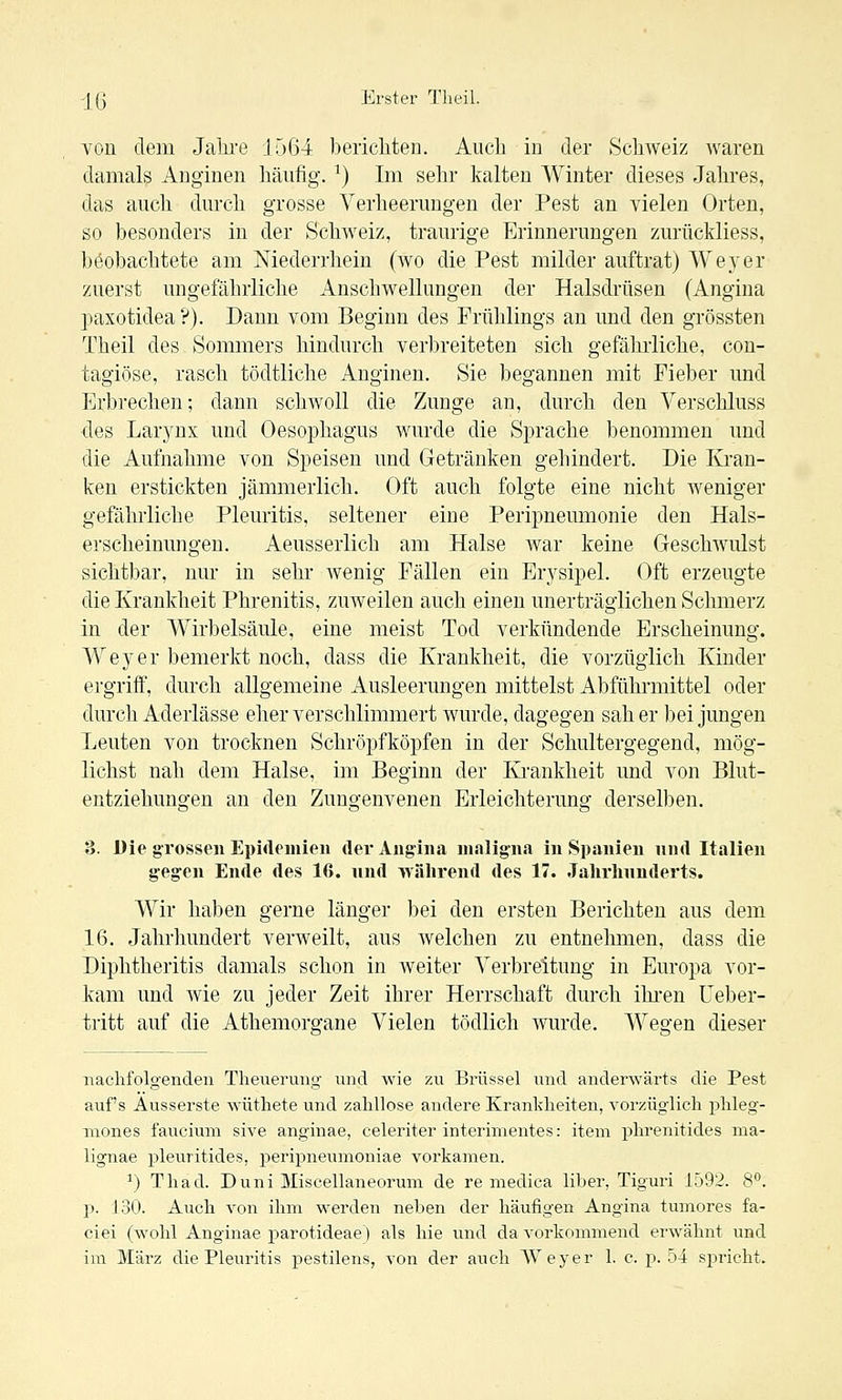 von dem Jahre 1564 berichten. Auch in der Schweiz waren damals Anginen häufig. ^) Im sehr kalten Winter dieses Jahres, das auch durch grosse Verheerungen der Pest an vielen Orten, so besonders in der Schweiz, traurige Erinnerungen zurückliess, beobachtete am Mederrhein (wo die Pest milder auftrat) Weyer zuerst ungefährliche Anschwellungen der Halsdi'üsen (Angina paxotidea ?). Dann vom Beginn des Frühlings an und den grössten Theil des Sommers hindurch verbreiteten sich gefährliche, con- tagiöse, rasch tödtliche Anginen. Sie begannen mit Fieber und Erbrechen; dann schwoll die Zunge an, durch den Verschluss des Larynx und Oesophagus wurde die Sprache benommen und die Aufnahme von Speisen und Getränken gehindert. Die Kran- ken erstickten jämmerlich. Oft auch folgte eine nicht weniger gefährliche Pleuritis, seltener eine Peripneumonie den Hals- erscheinungen. Aeusserlich am Halse war keine Geschwulst sichtbar, nur in sehr wenig Fällen ein Erysipel. Oft erzeugte die Krankheit Phrenitis, zmveilen auch einen unerträglichen Schmerz in der Wirbelsäule, eine meist Tod verkündende Erscheinung. Weyer bemerkt noch, dass die Krankheit, die vorzüglich Kinder ergriff, durch allgemeine Ausleerungen mittelst Abführmittel oder durch Aderlässe eher verschlimmert wurde, dagegen sah er bei jungen Leuten von trocknen Schröpfköpfen in der Schultergegend, mög- lichst nah dem Halse, im Beginn der Krankheit und von Blut- entziehungen an den Zungenvenen Erleichterung derselben. 3. Die grossen Epidemien der Angina maligna in Spanien nnd Italien geg-en Ende des 16. nnd während des 17. Jalirhnnderts. Wir haben gerne länger bei den ersten Berichten aus dem 16. Jahrhundert verweilt, aus welchen zu entnehmen, dass die Diphtheritis damals schon in weiter Verbreitung in Europa vor- kam und Avie zu jeder Zeit ihrer Herrschaft durch ihren üeber- tritt auf die Athemorgane Vielen tödlich wurde. Wesfen dieser nachfolgenden Theuerung und wie zu Brüssel mid anderwärts die Pest auf's Ausserste wütliete und zahllose andere Krankheiten, vorzüglich phleg- mones fauciuni sive anginae, celeriter interimentes: item phrenitides ma- lignae pleuritides, peripneumoniae vorkamen. ^) Thad. Duni Miscellaneorum de re medica liber, Tiguri 1592. 8**. p. 130. Auch von ihm werden neben der häufigen Angina tumores fa- ciei (wohl Anginae parotideae) als hie und da vorkommend erwähnt und im März die Pleuritis pestilens, von der auch AVeyer 1. c. p. 54 spricht.