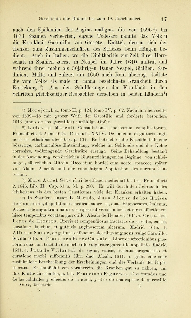 aucli den Epidemien der Angina maligna, die von 1596^) bis 1634 Spanien verheerten, eigene Todesart nannte das Volk '^) die Krankheit Garrotillo von Garrote, Knittel, dessen sich der Henker zrnn Zusammenschnüren des Strickes beim Hängen be- dient. Auch in Italien, wo die Diphtheritis zur Zeit ihi-er Herr- schaft in Spanien zuerst in Neapel im Jahre JßlO auftrat und während ihrer mehr als 30jährigen Dauer Neapel, Sicilien, Sar- dinien, Malta und zuletzt um 1650 auch Eom überzog, tödtete die vom Volke als male in canna bezeichnete Krankheit durch Erstickung, -^j Aus den Schilderungen der Krankheit in den Schriften gleichzeitiger Beobachter derselben in beiden Ländern^) 1) Mor ej on,l. c, tomo II, p. 124, tomo IV, p. 62. Nach ihm herrschte von 1609—18 mit ganzer Wuth der Garotillo und forderte Ijesonders 16 J 3 (anno de los garotillos) unzählige Opfer. ^) Ludovici Mercati Consultationes morborum complicatoruni. Franeofurti. 2. Anno 1624. Consult. XXIV. De faucium et gutturis angi- nosis et lethalibus ulceril^us, p. 134. Er betrachtet die Krankheitals eine bösartige, carbunculöse Entzündung, welche ini Schlünde inid der Kehle corrosive, todbringende Gesch-\AÜre erzeugt. Seine Behandlung bestand in der Anwendung von örtlichen Blutentzielrungen im Beginne, von schlei- migen, säuerlichen Mitteln (Decoctum hordei cum aceto rosaceo), später von Alaim. Arsenik und der vorsichtigen Application des aureum Cau- terium. ■'') M ar c. A u r e 1. S e V e r 1 n i de efficaci medicina lil)ri tres. Franeofurti 2. 1646, Lib. 11., Cap. 53 u. 54, p. 28(i. Er will durch den Gebrauch des Glüheisens als des besten Causticums viele der Kranken erhalten haben. *) In Spanien, ausser L. Mercado, Juan Alonso de los Ruizes d e F 0 n t e c h a, disputationes medicae super ea, quae Hippocrates, Galenus, Avicena de anginarum naturis scripsere diversis in locis et circa affectionem hisce temporibus vocatam garrotillo. Alcala de Henares. !611. 4. Cristobal Perez de Herrera, Brevis et compendiosus tractatus de essentia, causis, curatione faucium et gutturis anginosorum ulcerum. Madrid 1615. 4. AlfonsoNuneZjde gutturis et faucium ulceribus anginosis, vulgo Garotillo, Sevilla 1615. -4. Francisco Perez Cascales, Liber de affectionibus pue- rorum una cum traetatu de morbo illo vulgariter garrotillo appellato. Madrid 1611. 4. Juan de A'^illareal, de signis, causis, essentia, prognostico et curatione morbi suftbcantis libri duo. Alcala. 1611. 4. giebt eine sehr ausführliche Beschreibung der Erscheinungen und des Verlaufs der Diph- theritis. Er empfiehlt von vornherein, die Kranken gut zu nähren, um ihre Kräfte zu erhalten, p. J f» I. F r a n c i s c o F i g u e r o a, Dos tratados uno de las calidades y effectos de la aloja, y otro de una especie de garrotillo Seitz, Diplitherie. 0