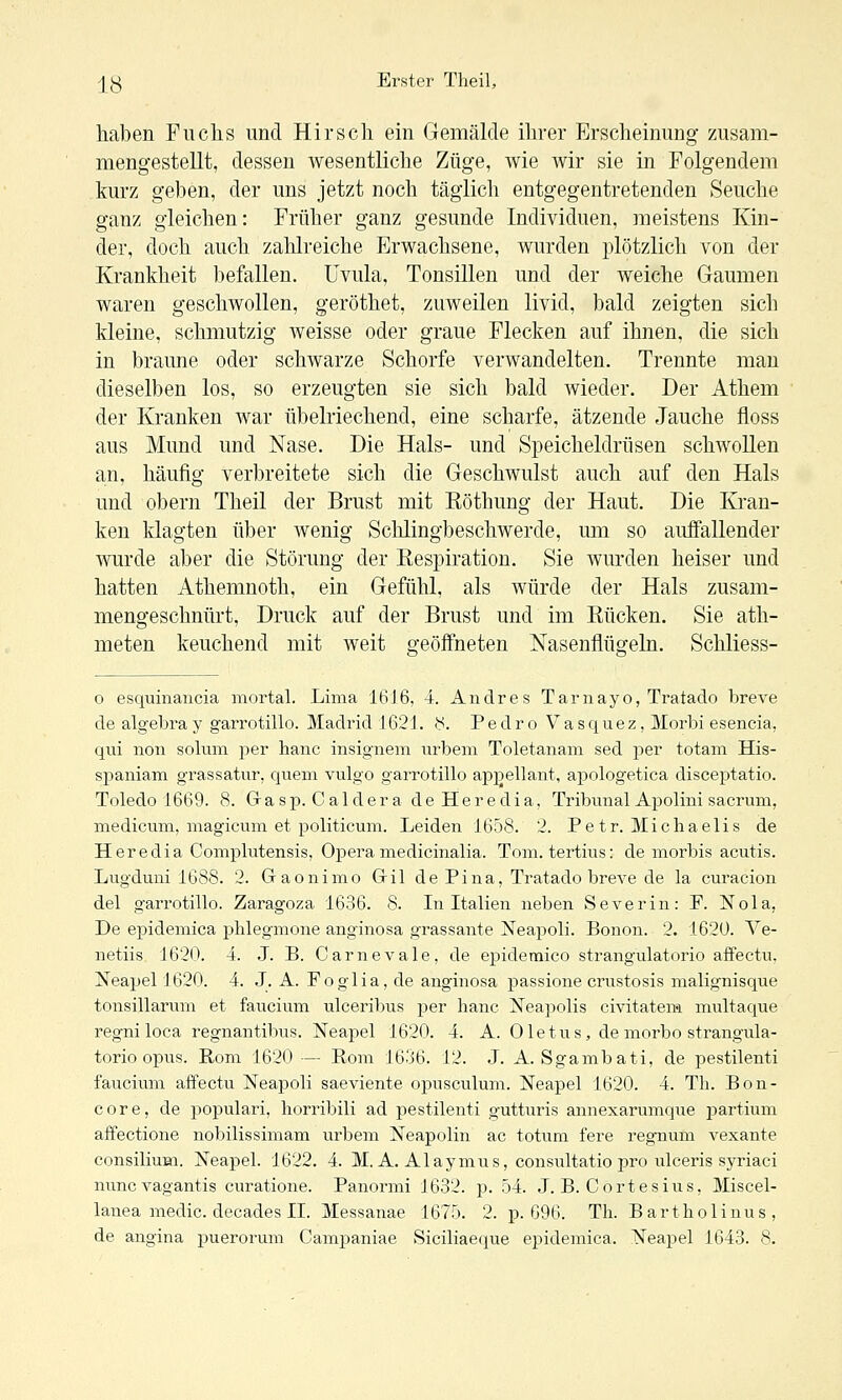 haben Fuchs und Hirsch ein Gemälde ihrer Erscheinung zusam- mengestellt, dessen wesentliche Züge, wie wir sie in Folgendem kurz geben, der uns jetzt noch täglich entgegentretenden Seuche ganz gleichen: Früher ganz gesunde Individuen, meistens Kin- der, doch auch zahlreiche Erwachsene, wurden plötzlich von der Krankheit befallen. Uvula, Tonsillen und der weiche Gaumen waren geschwollen, geröthet, zuweilen livid, bald zeigten sich kleine, schmutzig weisse oder graue Flecken auf ihnen, die sich in braune oder schwarze Schorfe verwandelten. Trennte man dieselben los, so erzeugten sie sich bald wieder. Der Athem der Kranken war übelriechend, eine scharfe, ätzende Jauche floss aus Mund und Nase. Die Hals- und Speicheldrüsen schwollen an, häufig verbreitete sich die Geschwulst auch auf den Hals und obern Theil der Brust mit Eöthung der Haut. Die Kran- ken klagten über wenig Schlingbeschwerde, um so auffallender wurde aber die Störung der Eespiration. Sie wurden heiser und hatten Athemnoth, ein Gefühl, als würde der Hals zusam- mengeschnürt, Druck auf der Brust und im Kücken. Sie ath- meten keuchend mit weit geöffneten Nasenflügeln. Schliess- 0 esquinancia mortal. Lima 16J6, 4. Andres Tarnayo, Tratado breve de algebra y garrotillo. Madrid 1621. y. Pedro V a s q u e z, IMorbi esencia, qui non solum per hanc insignem urbem Toletanam sed per totam His- spaniam grassatur, quem vulgo garrotillo appellant, apologetica disceptatio. Toledo 1669. 8. Grasp. Caldera de Heredia, Tribmial Apolini sacrum, medicum, magicum et politicum. Leiden 1658. 2. Petr. Michaelis de Heredia Complutensis, Opera medicinalia. Tom. tertius: de morbis acutis. Lugduni 1688. 2. Gaonimo Gril de Pina, Tratado breve de la curacion del garrotillo. Zaragoza 1636. 8. Li Italien neben Severin: F. Nola, De epidemica plilegmone anginosa grassante x^eapoli. Bonon. 2. 1620. Ve- netiis 1620. 4. J. B. Carnevale, de epidetnico strangulatorio affectu, Neapel 1620. 4. J. A. Foglia, de anginosa passione crustosis malignisque tonsillarum et faucium ulceriljus per hanc Neapolis civitatem multaque regniloca regnantibus. Neapel 1620. 4. A. Oletus, de morbo strangula- torio opus. Rom 1620 — Rom 1636. 12. J. A. Sgambati, de pestilenti faucimii affectu Neapoli saeviente opusculum. Neapel 1620. 4. Th. Bon- core, de populari, horribili ad pestilenti gutturis annexarumque partium affectione nobilissimam urbem Neapolin ac totum fere regnum vexante consilium. Neapel. 1622. 4. M. A. Alaymus, consultatio pro ulceris syriaci nuncvagantis curatione. Panormi 1632. p. .04. J. B. Cortesius, Miscel- lanea medic. decades IL Messanae 1675. 2. p. 696. Th. Bartholinus,