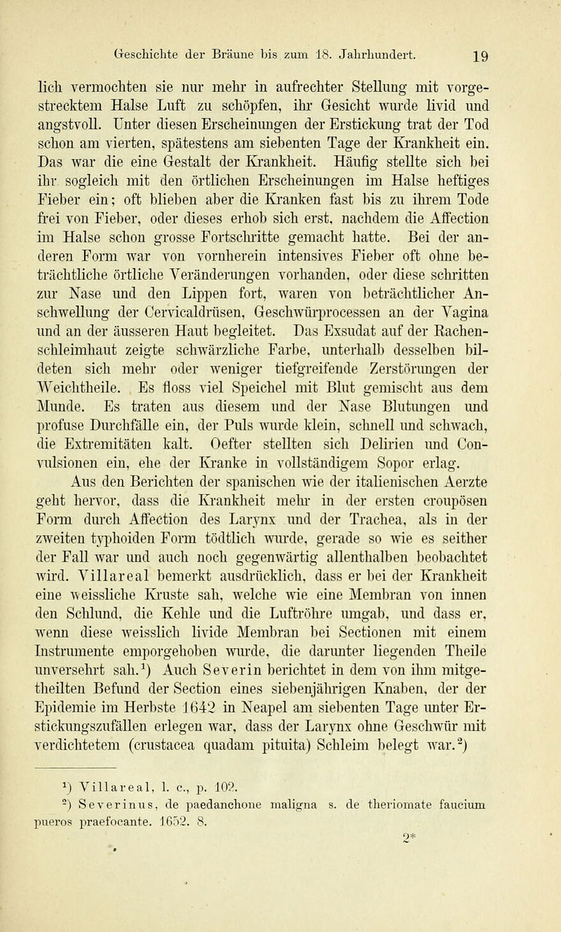 lieh vermochten sie nur mehr in aufrechter Stellung mit vorge- strecktem Halse Luft zu schöpfen, ihr Gesicht wurde livid und angstvoll, unter diesen Erscheinungen der Erstickung trat der Tod schon am vierten, spätestens am siebenten Tage der Ki'ankheit ein. Das war die eine Gestalt der Krankheit. Häufig stellte sich bei ihr sogleich mit den örtlichen Erscheinungen im Halse heftiges Fieber ein; oft blieben aber die Ki*anken fast bis zu ihrem Tode frei von Fieber, oder dieses erhob sich erst, nachdem die Aflfection im Halse schon grosse Fortschritte gemacht hatte. Bei der an- deren Form war von vornherein intensives Fieber oft ohne be- trächtliche örtliche Veränderungen vorhanden, oder diese schi'itteu zur Nase und den Lippen fort, waren von beträchtlicher An- schwellung der Cervicaldrüsen, Geschwürprocessen an der Vagina und an der äusseren Haut begleitet. Das Exsudat auf der Kachen- schleimhaut zeigte schwärzliche Farbe, unterhalb desselben bil- deten sich mehr oder weniger tiefgreifende Zerstörungen der Weichtheile. Es floss viel Speichel mit Blut gemischt aus dem Munde. Es traten aus diesem und der Nase Blutungen und profuse Durchfälle ein, der Puls wurde klein, schnell und schwach, die Extremitäten kalt. Oefter stellten sich Delirien und Con- vulsionen ein, ehe der Kranke in vollständigem Sopor erlag. Aus den Berichten der spanischen wie der italienischen Aerzte geht hervor, dass die Krankheit mehr in der ersten croupösen Form durch AfFection des Lar3'nx und der Trachea, als in der zweiten typhoiden Form tödtlich wurde, gerade so wie es seither der Fall war und auch noch gegenwärtig allenthalben beobachtet wird. Villareal bemerkt ausdrücklich, dass er bei der Krankheit eine weissliche Ki'uste sah, welche wie eine Membran von innen den Schlund, die Kehle und die Luftröhre mngab, und dass er, wenn diese weisslich livide Membran bei Sectionen mit einem Instrumente emporgehoben wiu'de, die darunter liegenden Theile unversehrt sah.^) Auch Severin berichtet in dem von ihm mitge- theilten Befund der Section eines siebenjährigen Knaben, der der Epidemie im Herbste 1642 in Neapel am siebenten Tage unter Er- stickungszufällen erlegen war, dass der Larynx ohne Geschwür mit verdichtetem (crustacea quadam pituita) Schleim belegt war.^) 1} Villareal, 1. c, p. 102. -) Severinus, de paedanchone maligna s. de tlieriomate faucium joueros i^raefocante. J6r>2. 8. 2*