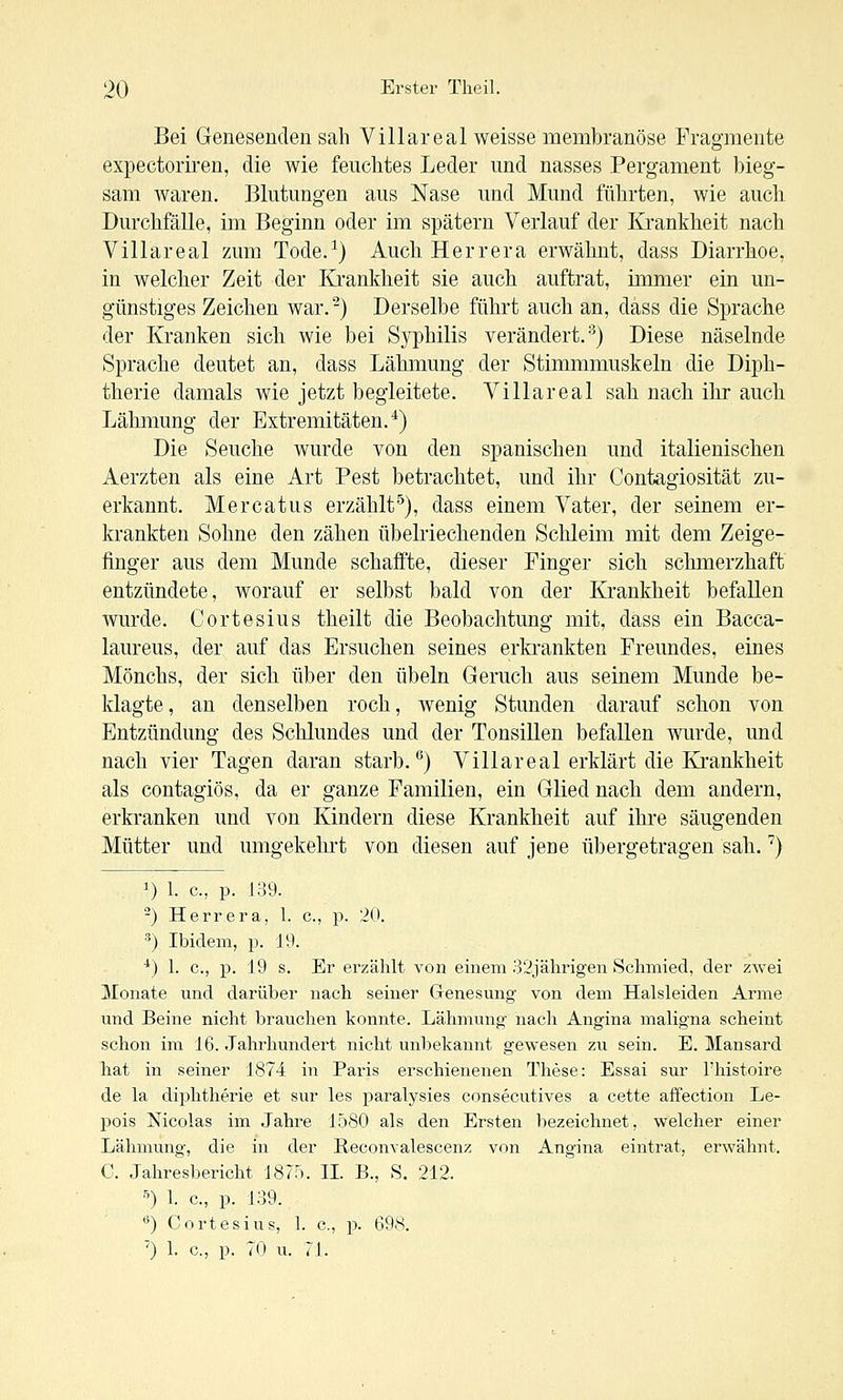 Bei Genesenden sali Villareal weisse membranöse Fragmente expectoriren, die wie feuchtes Leder und nasses Pergament bieg- sam waren. Blutungen aus Nase und Mund führten, wie auch Durchfälle, im Beginn oder im spätem Verlauf der Krankheit nach Villareal zum Tode.^) Auch Herrera erwähnt, dass Diarrhoe, in welcher Zeit der Krankheit sie auch auftrat, immer ein un- günstiges Zeichen war. -) Derselbe führt auch an, dass die Sprache der Kranken sich wie bei Syphilis verändert.-^) Diese näselnde Sprache deutet an, dass Lähmung der Stimmmuskeln die Diph- therie damals wie jetzt begleitete. Villa real sah nach ihr auch Lähmung der Extremitäten.*) Die Seuche wurde von den spanischen und italienischen Aerzten als eine Art Pest betrachtet, und ihr Contagiosität zu- erkannt. Mercatus erzählt^), dass einem Vater, der seinem er- krankten Sohne den zähen übelriechenden Schleim mit dem Zeige- finger aus dem Munde schaffte, dieser Finger sich schmerzhaft entzündete, worauf er selbst bald von der Krankheit befallen wurde. Cortesius theilt die Beobachtung mit, dass ein Bacca- laureus, der auf das Ersuchen seines erkrankten Freundes, eines Mönchs, der sich über den Übeln Geruch aus seinem Munde be- klagte, an denselben roch, wenig Stunden darauf schon von Entzündung des Schlundes und der Tonsillen befallen wurde, und nach vier Tagen daran starb. *^) Villa real erklärt die Ki'ankheit als contagiös, da er ganze Familien, ein Glied nach dem andern, erkranken und von Kindern diese Krankheit auf ihre säugenden Mütter und umgekehrt von diesen auf jene übergetragen sah.') 1) 1. c, p. 139. ^) Herrera, 1. c, p. 20. ^) Ibidem, p. 19. *) 1. c, p. 19 s. Er ei'zählt von einem 32jälirigen Schmied, der zwei Monate und darüber nach seiner Genesung von dem Halsleiden Arme und Beine nicht brauchen konnte. Lähmung nach Angina maligna scheint schon im 16. Jahrhundert nicht unbekannt gewesen zu sein. E. Mansard hat in seiner 1874 in Paris erschienenen These: Essai sur l'histoire de la diphtherie et sur les paralysies consecutives a cette afFection Le- pois Nicolas im Jahre 1580 als den Ersten bezeichnet, welcher einer Lähmung, die in der Reconvalescenz von Angina eintrat, erwähnt. C. Jahresbericht 1875. II. B., S. 212. >) \. c, p. 139. ^) Cortesius, 1. c, p. 698. ') 1. c, !>. 70 u. 71.