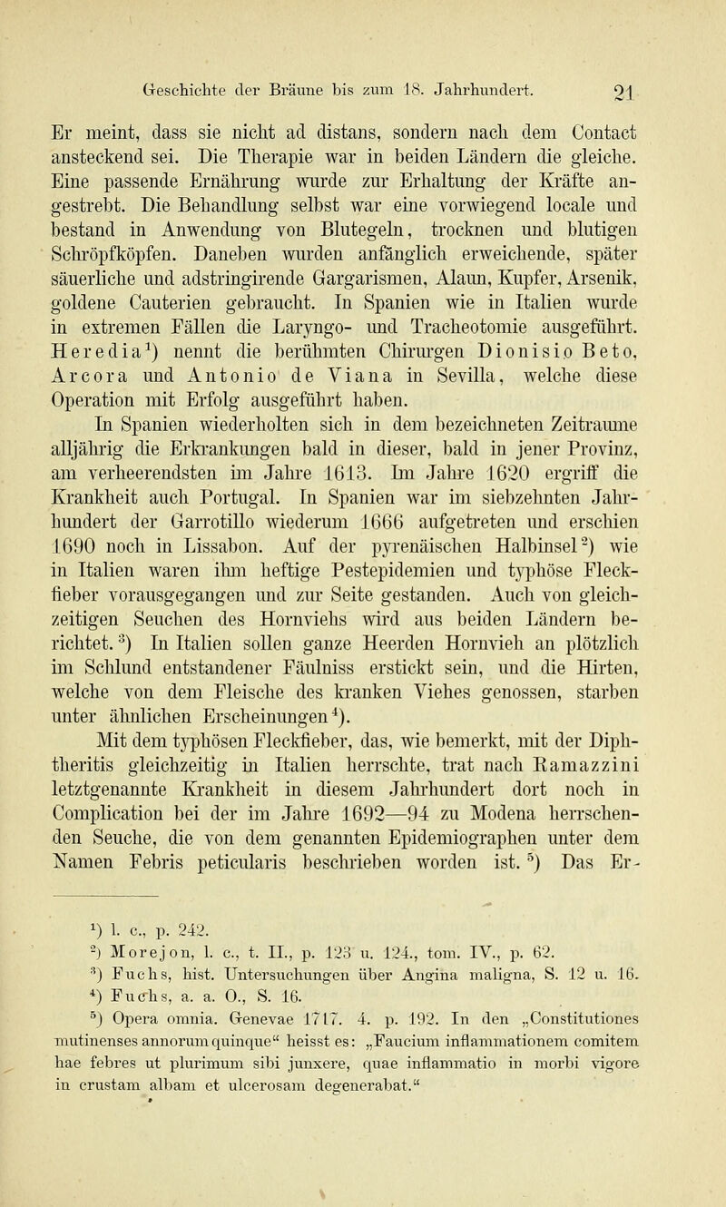 Er meint, dass sie nicht ad distans, sondern nach dem Contact ansteckend sei. Die Therapie war in beiden Ländern die gleiche. Eine passende Ernährung wurde zur Erhaltung der Kräfte an- gestrebt. Die Behandlung selbst war eine vorwiegend locale und bestand in Anwendung von Blutegeln, trocknen und blutigen Schröpfköpfen. Daneben Avurden anfänglich erweichende, später säuerliche und adstringirende Gargarismen, Alaun, Kupfer, Arsenik, goldene Cauterien gebraucht. In Spanien wie in Italien wurde in extremen Fällen die Laryngo- und Tracheotomie ausgeführt. Heredia^) nennt die berühmten Chirurgen Dionisio Beto, Arcora und Antonio de Viana in Sevilla, welche diese Operation mit Erfolg ausgeführt haben. In Spanien wiederholten sich in dem bezeichneten Zeitramne alljährig die Erla^ankimgen bald in dieser, bald in jener Provinz, am verheerendsten im Jahre 1613. Im Jahre 1620 ergriff die Krankheit auch Portugal. In Spanien war im siebzehnten Jahr- hundert der Garrotillo wiederum 1666 aufgetreten und erschien 1690 noch in Lissabon. Auf der pyrenäischen Halbinsel^) wie in Italien waren ilmi heftige Pestepidemien und typhöse Fleck- fieber vorausgegangen und zur Seite gestanden. Auch von gleich- zeitigen Seuchen des Hornviehs wird aus beiden Ländern be- richtet. •^) In Italien sollen ganze Heerden Hornvieh an plötzlich im Schlund entstandener Fäulniss erstickt sein, und die Hirten, welche von dem Fleische des kranken Viehes genossen, starben unter ähnlichen Erscheinungen^). Mit dem tj^jhösen Fleckfieber, das, wie bemerkt, mit der Diph- theritis gleichzeitig in Italien herrschte, trat nach Ramazziui letztgenannte Ki'ankheit in diesem Jahi'hundert dort noch in Complication bei der im Jahi-e 1692—94 zu Modena herrschen- den Seuche, die von dem genannten Epidemiographen unter dem Namen Febris peticularis beschrieben worden ist. '^) Das Er- 1) 1. c, p. 242. -) Morejon, 1. c, t. IL, p. 128 u. 124., tom. IV., p. 62. ■') Fuchs, hist. Untersuchungen über Angina maligna, S. 12 u. 16. *) Fuc-hs, a. a. 0., S. 16. ^) Opera omnia. Grenevae 1717. 4. p. 192. In den „Constitutiones mutinenses annorumquinque heisst es: „Faucium inflammationem comitem hae febres ut plurimum sibi junxere, quae inflammatio in morbi vigore in crustam albam et ulcerosam degenerabat.