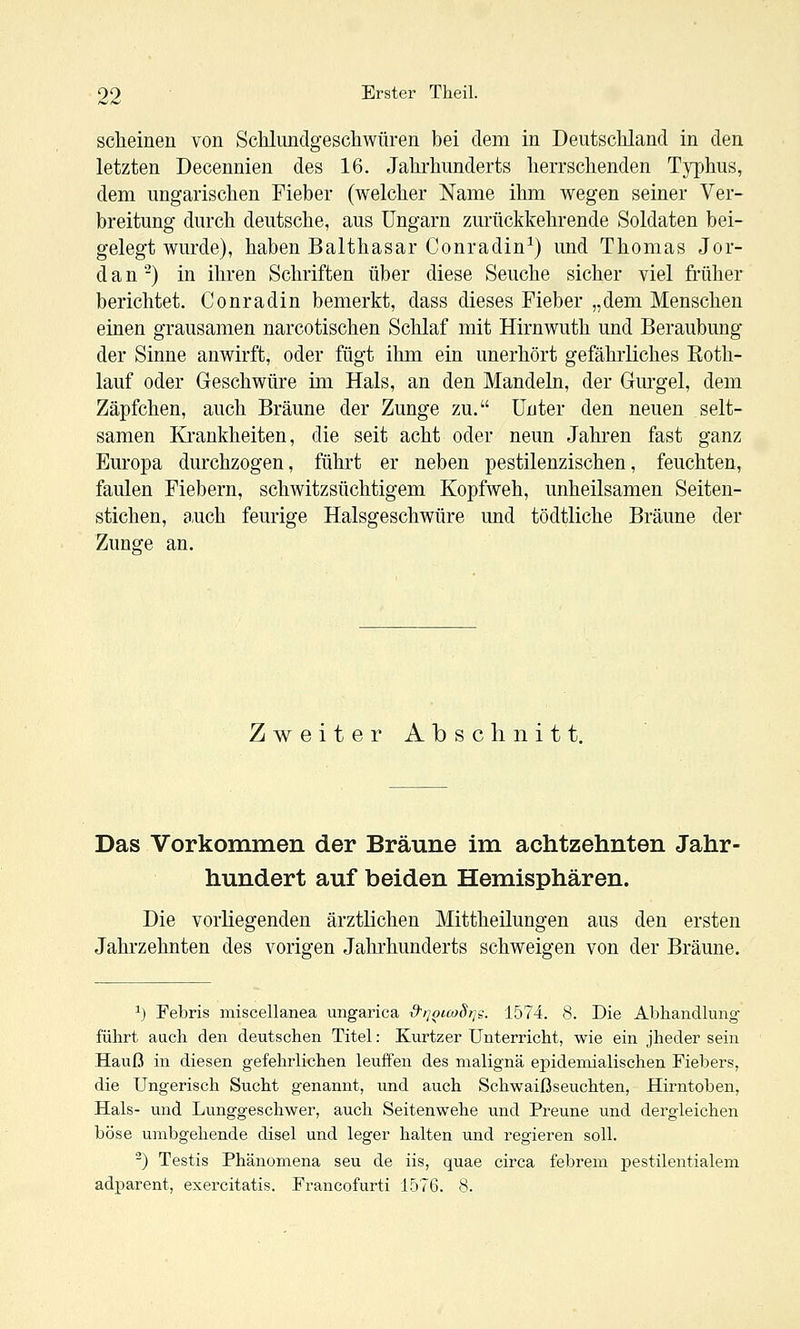 scheinen von Schlundgeschwüren bei dem in Deutscliland in den letzten Decennien des 16. Jahrhunderts herrschenden Typhus, dem ungarischen Fieber (welcher Name ihm wegen seiner Ver- breitung durch deutsche, aus Ungarn zurückkehrende Soldaten bei- gelegt wurde), haben Balthasar Conradin^) und Thomas Jor- dan -) in ihren Schriften über diese Seuche sicher viel früher berichtet. Conradin bemerkt, dass dieses Fieber „dem Menschen einen grausamen narcotischen Schlaf mit Hirnwuth und Beraubung der Sinne anwirft, oder fügt ihm ein unerhört gefährliches Roth- lauf oder Geschwüre im Hals, an den Mandeln, der Gurgel, dem Zäpfchen, auch Bräune der Zunge zu. Unter den neuen selt- samen Krankheiten, die seit acht oder neun Jahren fast ganz Europa durchzogen, führt er neben pestilenzischen, feuchten, faulen Fiebern, schwitzsüchtigem Kopfweh, unheilsamen Seiten- stichen, auch feurige Halsgeschwüre und tödtliche Bräune der Zunsfe an. Zweiter Absclinitt. Das Vorkommen der Bräune im achtzehnten Jahr- hundert auf beiden Hemisphären. Die vorliegenden ärztlichen Mittheilungen aus den ersten Jahrzehnten des vorigen Jahrhunderts schweigen von der Bräune. ^) Febris miscellanea ungarica d'ijouoStj^. 1574. 8. Die Abhandlung- führt auch den deutschen Titel: Kurtzer Unterricht, wie ein jheder sein Hauß in diesen gefehrlichen leuffen des maligna epidemialischen Fiebers, die Ungerisch Sucht genannt, und auch Schwaißseuchten, Hirntoben, Hals- und Lunggeschwer, auch Seitenwehe und Preune und dergleichen böse umbgehende disel und leger halten und regieren soll. ^) Testis Phänomena seu de iis, quae circa febrem pestilentialem adparent, exercitatis. Francofurti 1576. 8.