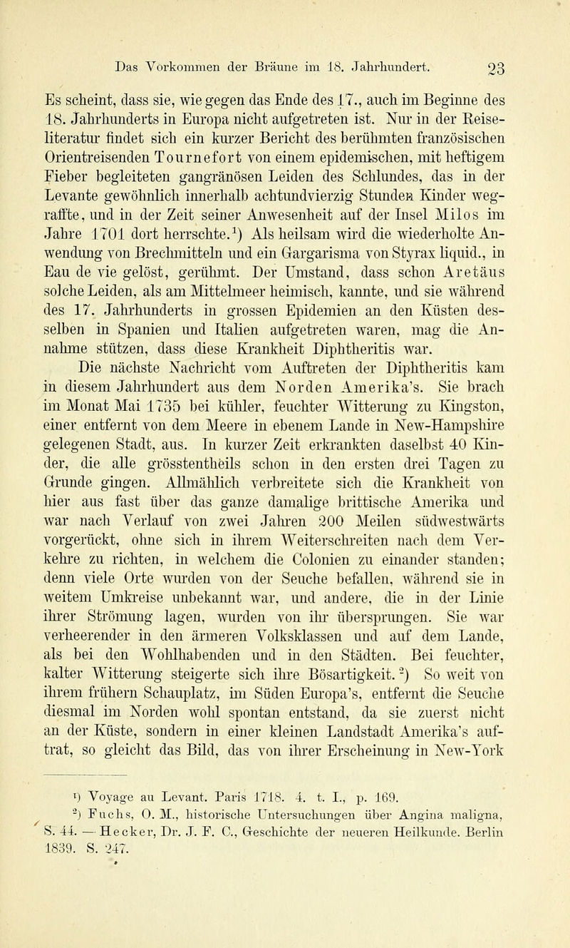 Es scheint, dass sie, wie gegen das Ende des 17., auch im Beginne des 18. Jahrhunderts in Europa nicht aufgetreten ist. Nur in der Reise- literatui' findet sich ein kurzer Bericht des berühmten französischen Orientreisenden Tournefort von einem epidemischen, mit heftigem Fieber begleiteten gangränösen Leiden des Schkmdes, das in der Levante gewöhnlich innerhalb achtundvierzig Stunden Kinder weg- raffte, und in der Zeit seiner Anwesenheit auf der Lisel Milos im Jahre 1701 dort herrschte.^) Als heilsam wird die wiederholte An- wendung von Brechmitteln imd ein Gargarisma vonStyrax liquid., in Eau de vie gelöst, gerühmt. Der Umstand, dass schon Ar et aus solche Leiden, als am Mittelmeer heimisch, kannte, und sie während des 17. Jahrhunderts in grossen Epidemien an den Küsten des- selben in Spanien und Italien aufgetreten waren, mag die An- nahme stützen, dass diese Kj-ankheit Diphtheritis war. Die nächste Nachricht vom Auftreten der Diphtheritis kam in diesem Jahrhundert aus dem Norden Amerika's. Sie brach im Monat Mai 1735 bei kühler, feuchter Witterung zu Kingston, einer entfernt von dem Meere in ebenem Lande in New-Hampshire gelegenen Stadt, aus. In kurzer Zeit erla-ankten daselbst 40 Kin- der, die alle grösstentheils schon in den ersten drei Tagen zu Grunde gingen. Allmälilich verbreitete sich die Krankheit von hier aus fast über das ganze damalige brittische Amerika imd war nach Verlauf von zwei Jahi'en 200 Meilen südwestwärts vorgerückt, ohne sich in ihrem Weiterschreiten nach dem Ver- kehre zu richten, in welchem die Colonien zu einander standen; denn viele Orte wurden von der Seuche befallen, während sie in weitem ümki-eise unbekannt war, imd andere, die in der Linie ihrer Strömung lagen, wurden von ihr übersprungen. Sie war verheerender in den ärmeren Volksklassen und auf dem Lande, als bei den Wohlhabenden imd in den Städten. Bei feuchter, kalter Witterung steigerte sich ihi-e Bösartigkeit. -) So weit von ihrem frühern Schauplatz, im Süden Europa's, entfernt die Seuche diesmal im Norden wohl spontan entstand, da sie zuerst nicht an der Küste, sondern in einer kleinen Landstadt Amerika's auf- trat, so gleicht das Bild, das von ihrer Erscheinung in New-York 1) Voyage au Levant. Paris 1718. 4. t. I., p. 169. ^) Fuchs, 0. M., historische Untersuchungen über Angina maligna, S. 44. —Hecker, Dr. .1. F. C, Greschichte der neueren Heilkunde. Berlin 1839. S. 247.