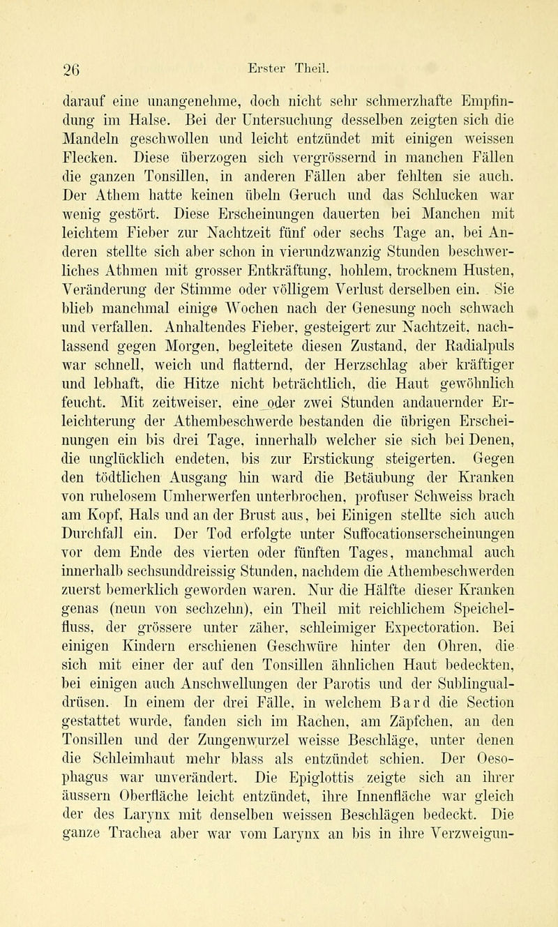 darauf eine unangenehme, doch nicht sein- schmerzhafte Empfin- dung im Halse. Bei der Untersuchung desselben zeigten sich die Mandeln geschwollen und leicht entzündet mit einigen weissen Flecken. Diese überzogen sich vergrössernd in manchen Fällen die ganzen Tonsillen, in anderen Fällen aber fehlten sie auch. Der Athem hatte keinen Übeln Geruch und das Schlucken war wenig gestört. Diese Erscheinungen dauerten bei Manchen mit leichtem Fieber zur Nachtzeit fünf oder sechs Tage an, bei An- deren stellte sich aber schon in vierundzwanzig Stunden beschwer- liches Athmen mit grosser Entkräftung, hohlem, trocknem Husten, Veränderung der Stimme oder völligem Verlust derselben ein. Sie blieb manclimal einige Wochen nach der Genesung noch schwach und verfallen. Anhaltendes Fieber, gesteigert zur Nachtzeit, nach- lassend gegen Morgen, begleitete diesen Zustand, der Radialpuls war schnell, weich und flatternd, der Herzschlag aber kräftiger und lebhaft, die Hitze nicht beträchtlich, die Haut gewöhnlich feucht. Mit zeitweiser, eine oder zwei Stunden andauernder Er- leichterung der Athembeschwerde bestanden die übrigen Erschei- nungen ein bis drei Tage, innerhalb welcher sie sich bei Denen, die unglücklich endeten, bis zur Erstickung steigerten. Gegen den tödtlichen Ausgang hin ward die Betäubung der Kranken von ruhelosem IJmherwerfen unterbrochen, profuser Schweiss brach am Kopf, Hals und an der Brust aus, bei Einigen stellte sich auch Durchfall ein. Der Tod erfolgte unter Suffocationserscheinungen vor dem Ende des vierten oder fünften Tages, manchmal auch innerhalb sechsunddreissig Stunden, nachdem die Athembeschwerden zuerst bemerklich geworden waren. Nur die Hälfte dieser Kranken genas (neun von sechzehn), ein Theil mit reichlichem Speichel- fluss, der grössere unter zäher, schleimiger Expectoration. Bei einigen Kindern erschienen Geschwüre hinter den Ohren, die sich mit einer der auf den Tonsillen ähnlichen Haut bedeckten, bei einigen auch Anschwellungen der Parotis und der Sublingual- drüsen. In einem der drei Fälle, in welchem Bard die Section gestattet wurde, fanden sich im Rachen, am Zäpfchen, au den Tonsillen und der Zungenwurzel weisse Beschläge, unter denen die Schleimhaut mehr blass als entzündet schien. Der Oeso- phagus war miverändert. Die Epiglottis zeigte sich an ihrer äussern Oberfläche leicht entzündet, ihre Innenfläche war gleich der des Larynx mit denselben weissen Beschlägen bedeckt. Die ganze Trachea aber war vom Larynx an bis in ihre Verzweigun-