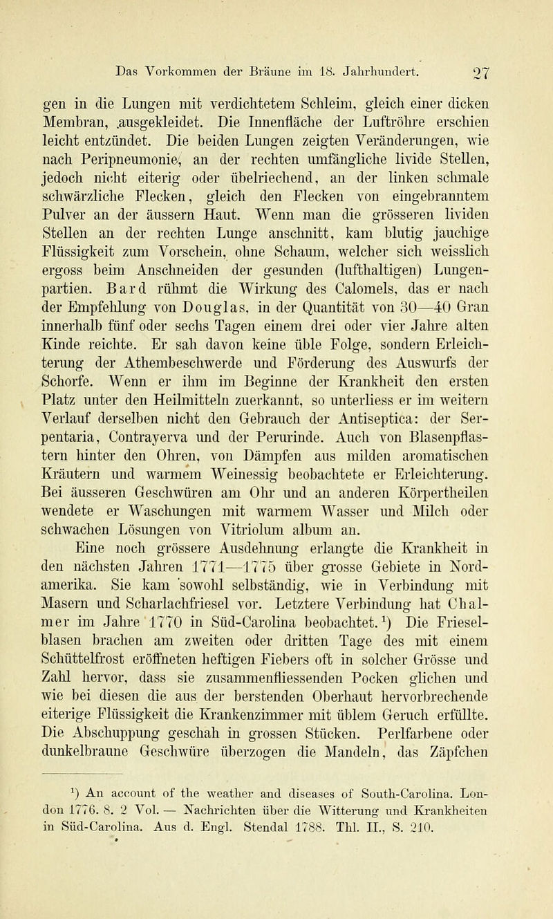 gen in die Lungen mit verdichtetem Schleim, gleich einer dicken Membran, .ausgekleidet. Die Innenfläche der Luftröhre erschien leicht entzündet. Die beiden Lungen zeigten Veränderungen, wie nach Peripneumonie, an der rechten umfängliche livide Stellen, jedoch nicht eiterig oder übelriechend, an der linken schmale schwärzliche Flecken, gleich den Flecken von eingebranntem Pulver an der äussern Haut. Wenn man die grösseren lividen Stellen an der rechten Lunge anschnitt, kam blutig jauchige Flüssigkeit zum Vorschein, ohne Schaum, welcher sich weisslich ergoss beim Anschneiden der gesunden (lufthaltigen) Lungen- partien. Bard rühmt die Wirkung des Calomels, das er nach der Empfehlung von Douglas, in der Quantität von 30—40 Gran innerhalb fünf oder sechs Tagen einem drei oder vier Jahre alten Kinde reichte. Er sah davon keine üble Folge, sondern Erleich- terung der Athembeschwerde und Förderung des Auswurfs der Schorfe. Wenn er ihm im Beginne der Krankheit den ersten Platz unter den Heilmitteln zuerkannt, so unterliess er im weitern Verlauf derselben nicht den Gebrauch der Antiseptica: der Ser- pentaria, Contrayerva imd der Perurinde. Auch von Blasenpflas- tern hinter den Ohren, von Dämpfen aus milden aromatischen Kräutern und warmem Weinessig beobachtete er Erleichterung. Bei äusseren Geschwüren am Ohi und an anderen Körpertheilen wendete er Waschungen mit warmem Wasser und Milch oder schwachen Lösungen von Vitriolum album an. Eine noch grössere Ausdelmimg erlangte die Krankheit in den nächsten Jahren 1771—1775 über grosse Gebiete in Nord- amerika. Sie kam 'sowohl selbständig, wie in Verbindung mit Masern und Scharlachfriesel vor. Letztere Verbindung hat Chal- mer im Jahre 1770 in Süd-Carolina beobachtet.^) Die Friesel- blasen brachen am zweiten oder dritten Tage des mit einem Schüttelfrost eröffneten heftigen Fiebers oft in solcher Grösse und Zahl hervor, dass sie zusammenfliessenden Pocken glichen und wie bei diesen die aus der berstenden Oberhaut hervorbrechende eiterige Flüssigkeit die Krankenzimmer mit üblem Geruch erfüllte. Die Abschuppung geschah in grossen Stücken. Perlfarbene oder dunkelbraune Geschwüre überzogen die Mandeln, das Zäpfchen ^) An account of the weather and diseases of South-Carolina. Lon- don 1776. 8. 2 Vol. — Nachrichten über die Witterung und Krankheiten in Süd-Carolina. Aus d. Engl. Stendal 1788. Thl. II., S. 210.