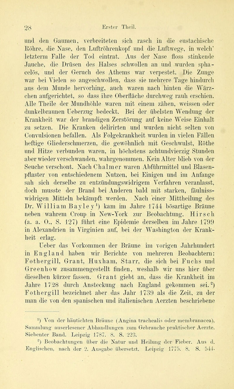 und den Gaumen, verbreiteten sich rascli in die eustachisclie Röhre, die Nase, den Luftröhrenkopf und die Luftwege, in welch' letzterm Falle der Tod eintrat. Aus der Nase floss stinkende Jauche, die Drüsen des Halses schwollen an und wurden spha- celös, und der Geruch des Athems war verpestet. Die Zunge war bei Vielen so angeschwollen, dass sie mehrere Tage hindurch aus dem Munde hervorhing, auch waren nach hinten die Wärz- chen aufgerichtet, so dass ihre Oberfläche durchAveg rauh erschien. Alle Theile der Mundhöhle waren mit einem zähen, weissen oder dunkelbraunen üeberzug bedeckt. Bei der übelsten Wendung der Krankheit war der brandigen Zerstörung auf keine Weise Einhalt zu setzen. Die Kranken delirirten und Avurden nicht selten von Convulsionen befallen. Als Folgekrankheit Avurden in vielen Fällen heftige Gliederschmerzen, die geAvöhnlich mit Geschwulst, Eöthe und Hitze verbunden Avaren, in höchstens achtundvierzig Stunden aber Avieder verschwanden, Avahrgenommen. Kein Alter blieb von der Seuche verschont. Nach Chalmer waren Abführmittel und Blasen- pflaster von entschiedenem Nutzen, bei Einigen und im Anfange sah sich derselbe zu entzündungSAvidrigem Verfahren veranlasst, doch musste der Brand bei Anderen bald mit starken, fäulniss- widrigen Mitteln bekämpft Averden. Nach einer Mittheilung des Dr. William Bayle y^) kam im Jahre 1744 bösartige Bräune neben Avahrem Croup in New-York zur Beobachtung. Hirsch (a. a. 0., S. 127) führt eine Epidemie derselben im Jahre 1799 in Alexandrien in Virginien auf, bei der Washington der Krank- heit erlag. Ueber das Vorkommen der Bräune im vorigen Jahrhundert in England haben Avir Berichte von mehreren Beobachtern: Fothergill, Grant, Huxham, Starr, die sich bei Fuchs und Greenhow zusammengestellt finden, Aveshalb wir uns hier über dieselben kürzer fassen. Grant giebt an, dass die Krankheit im Jahre 1728 durch Ansteckung nach England gekommen sei. ^) Fothergill bezeiclmet aber das Jahr 1739 als die Zeit, zu der man die von den spanischen und italienischen Aerzten beschriebene ^) Von der häuticliten Bräune (Angina tracliealis oder membranacea), Sammlung auserlesener Abhandlungen zum Gebrauche praktischer Aerzte. Siebenter Band. Leipzig 1787. 8. S. 223. ^) Beobachtungen über die Natur und Heilung der Fieber. Aus d. Englischen, nach der 2. Ausgabe übersetzt. Leipzig 1775. 8. S. 544-