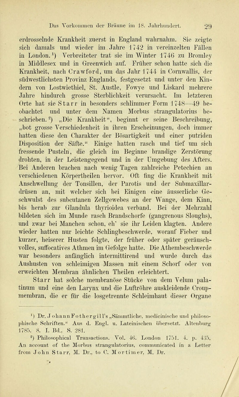 erdrosselnde Krankheit zuerst in England Avalirnahm. Sie zeigte sich damals und wieder im Jahre 1742 in vereinzelten Fällen in London. ^) Verbreiteter trat sie im Winter 1746 zu Bromley in Middlesex und in Greenwich auf. Früher schon hatte sich die Krankheit, nach Crawford, um das Jahr 1744 in Cornwallis, der südwestlichsten Provinz Englands, festgesetzt und unter den Kin- dern von Lostwiethiel, St. Austle, Fowye und Liskard mehrere Jahi-e hindurch grosse Sterblichkeit verursacht. Im letzteren Orte hat sie Starr in besonders schlimmer Form 1748—49 be- obachtet und unter dem Namen Morbus strangulatorius be- schrieben.-) „Die Krankheit, beginnt er seine Beschreibung, „bot grosse Verschiedenheit in ihren Erscheinungen, doch immer hatten diese den Charakter der Bösartigkeit und einer putriden Disposition der Säfte. Einige hatten rasch imd tief um sich fressende Pusteln, die gleich im Beginne brandige Zerstörung drohten, in der Leistengegend und in der Umgebung des Afters. Bei Anderen brachen nach wenig Tagen zahlreiche Petechien an verschiedenen Körpertheilen hervor. Oft fing die Krankheit mit Anschwellung der Tonsillen, der Parotis und der Submaxillar- drüsen an, mit welcher sich bei Einigen eine äusserliche Ge- schwulst des subcutanen Zellgewebes an der Wange, dem Kinn, bis herab zur Glandula thyrioidea verband. Bei der Mehrzahl bildeten sich im Munde rasch Brandschorfe (gangrenous Sloughs), und zwar bei Manchen schon, eh' sie ihr Leiden klagten. Andere wieder hatten nur leichte Schlingbeschwerde, worauf Fieber und kurzer, heiserer Husten folgte, der früher oder später geräusch- volles, suffocatives Athmen im Gefolge hatte. Die Athembeschwerde war besonders anfänglich intermittirend und wurde durch das Aushusten von schleimigen Massen mit einem Schorf oder von erweichten Membran ähnlichen Theilen erleichtert. Starr hat solche membranöse Stücke von dem Velum pala- tinum und eine den Larynx und die Luftröhre auskleidende Croup- membran, die er für die losgetrennte Schleimhaut dieser Organe \1 Dr. JohannFothergill's „Sämmtliche, medicinische und philoso- phische Schriften.-' Aus d. Engl. u. Lateinischen übersetzt. Altenburg 1785. 8. I. Bd., S. '281. ) Philosophical Transactions. Vol. 46. London 1751. 4. p. 4o5. An account of the Morbus strangulatorius, communicated in a Letter from .John Starr, iL Dr., to C. Mortimer, M. Dr.