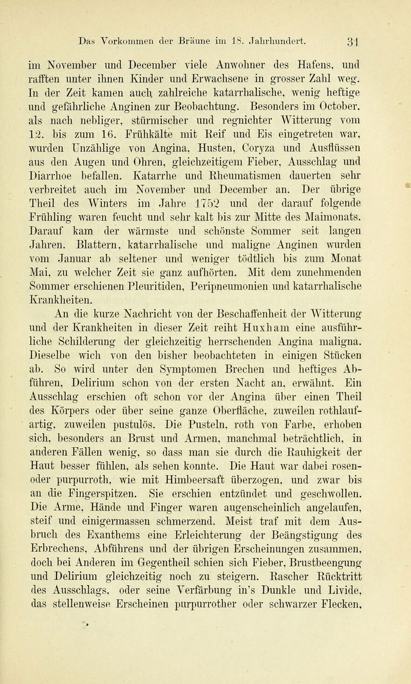 im November und December viele Anwohner des Hafens, und rafften unter ihnen Kinder und Erwachsene in grosser Zahl weg. In der Zeit kamen auch, zahlreiche katarrhalische, wenig heftige und gefährliche Anginen zur Beobachtung. Besonders im October, als nach nebliger, stürmischer und regnichter Witterung vom 12. bis zmn 16. Frühkälte mit Reif und Eis eingetreten war, wurden Unzählige von Angina, Husten, Covjza und Ausflüssen aus den Augen und Ohren, gleichzeitigem Fieber, Ausschlag und Diarrhoe befallen. Katarrhe und Eheumatismen dauerten sehr- verbreitet auch im November und December an. Der übrige Theil des Winters im Jahre 1752 und der darauf folgende Frühling waren feucht und sehr kalt bis zur Mitte des Maimonats. Darauf kam der wärmste und schönste Sommer seit langen Jahren. Blattern, katarrhalische und maligne Anginen Avurden vom Januar al) seltener und weniger tödtlich bis zum Monat Mai, zu welcher Zeit sie ganz aufhörten. Mit dem zunehmenden Sommer erschienen Pleuritiden, Peripneumonien und katarrhalische Krankheiten. An die kurze Nachricht von der Beschaifenheit der Witterung und der Krankheiten in dieser Zeit reiht Huxham eine ausführ- liche Schilderung der gleichzeitig herrschenden Angina maligna. Dieselbe wich von den bisher beobachteten in einigen Stücken ab. So wird unter den Spiiptomen Brechen und heftiges Ab- führen, Delirium schon von der ersten Nacht an. erwähnt. Ein Ausschlag erschien oft schon vor der Angina ü))er einen Theil des Körpers oder über seine ganze 01)erfläche, zuweilen rothlauf- artig, zuweilen pustulös. Die Pusteln, roth von Farbe, erhoben sich, besonders an Brust und Ai-men, manchmal beträchtlich, in anderen Fällen wenig, so dass man sie durch die Rauhigkeit der Haut besser fühlen, als sehen konnte. Die Haut war dal)ei rosen- oder purpurroth, wie mit Himbeersaft überzogen, und zwar bis an die Fingerspitzen. Sie erschien entzündet und geschwollen. Die Arme, Hände und Finger waren augenscheinlich angelaufen, steif und einigermassen schmerzend. Meist traf mit dem Aus- bruch des Exanthems eine Erleichterung der Beängstigung des Erbrechens, Abführens und der übrigen Erscheinungen zusammen, doch bei Anderen im Gegentheil schien sich Fieber, Brustbeengung und Delirimn gleichzeitig noch zu steigern. Rascher Rücktritt des Ausschlags, oder seine Verfärbung in's Dunkle und Livide, das stellenweise Erscheinen purpurrother oder schwarzer Flecken,
