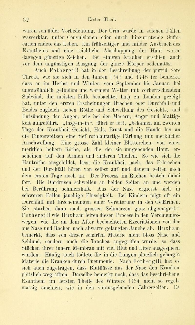 waren von übler Vorbedeutung. Der Urin wurde in solchen Fällen wasserklar, unter Convulsionen oder durch hinzutretende Suffo- cation endete das Leben. Ein frühzeitiger und milder Ausbruch des Exanthems und eine reichliche Abschuppung der Haut waren dagegen günstige Zeichen. Bei einigen Kranken erschien auch vor dem ungünstigen Ausgang der ganze Körper oedematös. Auch Fothergill hat in der Beschreibung der putrid Sore Throat, wie sie sich in den Jahren J747 und 1748 (er bemerkt, dass er im Herbst und Winter, vom September bis Januar, bei ungewöhnlich gelindem und warmem Wetter mit vorherrschendem Südwind, die meisten Fälle beobachtet hat) zu London gezeigt hat, unter den ersten Erscheinungen Brechen oder Durchfall und Beides zugleich neben Röthe und Schwellung des Gesichts, und Entzündung der Augen, wie bei den Masern, Angst und Mattig- keit aufgeführt. .Jnsgemein, fährt er fort, „bekamen am zweiten Tage der Krankheit Gesicht, Hals, Brust und die Hände bis an die Fingerspitzen eine tief rothlaufartige Färbung mit merklicher Anschwellung. Eine grosse Zahl kleiner Blätterchen, von einer merklich höhern Röthe, als die der sie umgebenden Haut, er- scheinen auf den Armen und anderen Theilen. So wie sich die Hautröthe ausgebildet, lässt die Krankheit nach, das Erbrechen und der Durchfall hören von selbst auf und dauern selten nach dem ersten Tage noch an. Der Process im Rachen besteht dabei fort. Die Ohrdrüsen schwellen an beiden Seiten an und werden bei Berührung sclmierzhaft. Aus der Nase ergiesst sich in schweren Fällen jauchige Flüssigkeit. Bei Kindern folgt oft ein Durchfall mit Erscheinungen einer Vereiterung in den Gedärmen, Sie starben dann nach grossen Schmerzen ganz abgemagert. Fothergill wie Huxham leiten diesen Process in den Verdauungs- wegen, wie die an dem After beobachteten Excoriationen von der aus Nase und Rachen nach abwärts gelangten Jauche ab. Huxham bemerkt, dass von dieser scharfen Materie nicht bloss Nase und Schlund, sondern auch die Trachea angegriffen wurde, so dass Stücken ihrer Innern Membran mit viel Blut und Eiter ausgespieen wurden. Häufig auch tödtete die in die Lungen plötzlich gelangte Materie die Kranken durch Pneumonie. Nach Fothergill hat es sich auch zugetragen, dass Blutflüsse aus der Nase den Kranken plötzlich wegraft'ten. Derselbe bemerkt noch, dass das beschriebene Exanthem im letzten Theile des Winters 175-4 nicht so regel- mässig erschien, wie in den vorausgehenden Jahreszeiten. Es