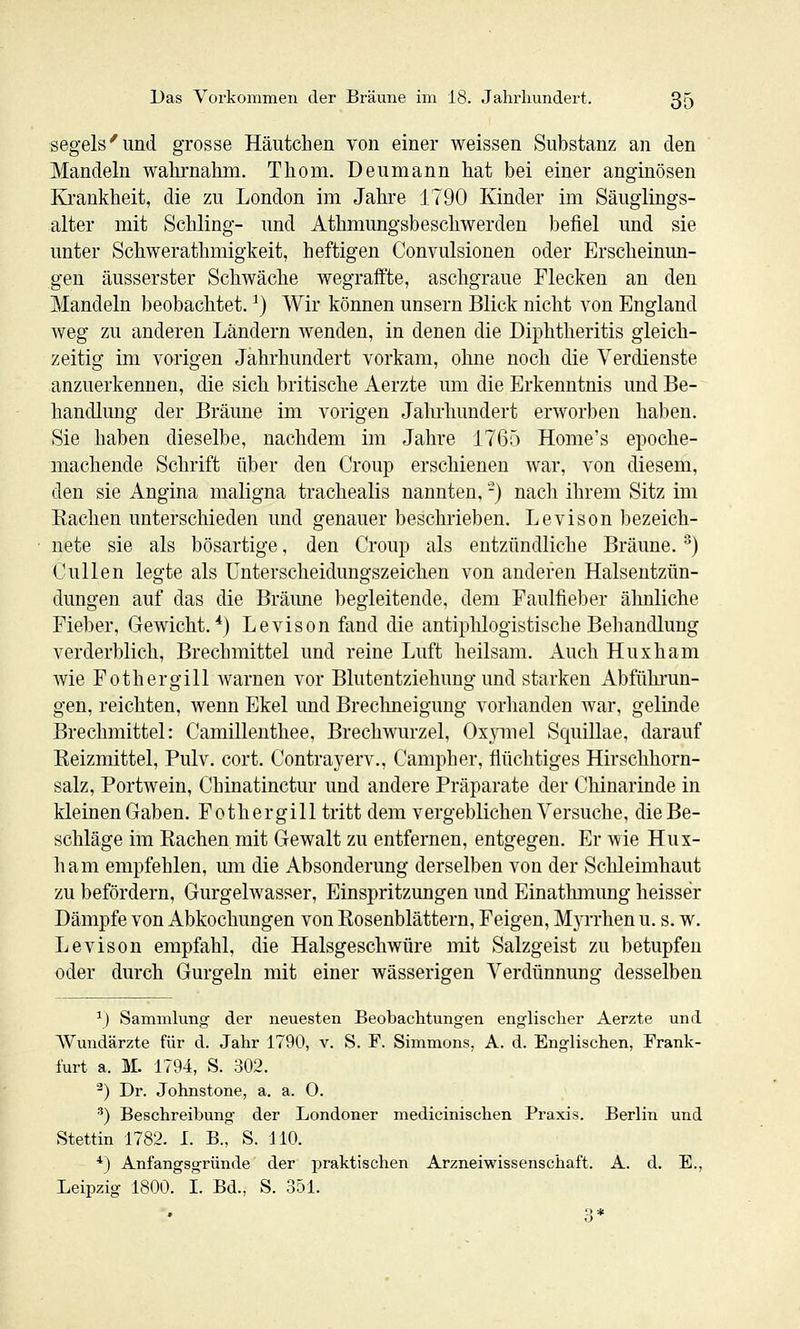 segeis'und grosse Häutchen von einer weissen Substanz an den Mandeln wahrnahm. Thom. Deumann hat bei einer anginösen KJL-ankheit, die zu London im Jahre 1790 Kinder im Säuglings- alter mit Schling- und Athmungsbeschwerden befiel und sie unter Schwerathmigkeit, heftigen Convulsionen oder Erscheinun- gen äusserster Schwäche wegraffte, aschgraue Flecken an den Mandeln beobachtet. ^) Wir können unsern Blick nicht von England weg zu anderen Ländern wenden, in denen die Diphtheritis gleich- zeitig im vorigen Jahrhundert vorkam, ohne noch die Verdienste anzuerkennen, die sich britische Aerzte um die Erkenntnis und Be- handlung der Bräune im vorigen Jalu'hundert erworben haben. Sie haben dieselbe, nachdem im Jahre 1765 Home's epoche- machende Schrift über den Croup erschienen war, von diesem, den sie Angina maligna trachealis nannten. -) nach ihrem Sitz im Sachen unterschieden und genauer beschrieben. Levison bezeich- nete sie als bösartige, den Croup als entzündliche Bräune.') CuUen legte als Unterscheidungszeichen von anderen Halsentzün- dungen auf das die Bräime begleitende, dem Faulfieber ähnliche Fieber, Gewicht.*) Levison fand die antiphlogistische Behandlung verderblich, Brechmittel und reine Luft heilsam. Auch Huxham wie Fothergill Avarnen vor Blutentziehung und starken Abfühi'un- gen, reichten, wenn Ekel und Brechneigung vorlianden war, gelinde Brechmittel: Camillenthee, Brechwurzel, Oxymel SquiUae, darauf Reizmittel, Pulv. cort. Contrayerv., Campher, flüchtiges Hirschhorn- salz, Portwein, Chinatinctur und andere Präparate der Chinarinde in kleinen Gaben. Fothergill tritt dem vergeblichen Versuche, die Be- schläge im Rachen mit Gewalt zu entfernen, entgegen. Er wie Hux- liam empfehlen, um die Absonderung derselben von der Schleimhaut zu befördern, Gurgelwasser, Einspritzungen und Einathmung heisser Dämpfe von Abkochungen von Rosenblättern, Feigen, Myrrhen u. s. w. Levison empfahl, die Halsgeschwüre mit Salzgeist zu betupfen oder durch Gurgeln mit einer wässerigen Verdünnung desselben ^) Sammkmg der neuesten Beobachtungen englischer Aerzte und Wundärzte für d. Jahr 1790, v. S. F. Simmons, A. d. Englischen, Frank- furt a. M. 1794, S. 302. ^) Dr. Johnstone, a. a. O. ) Beschreibung der Londoner medicinischen Praxis. Berlin und Stettin 1782. I. B., S. HO. *) Anfangsgründe der praktischen Arzneiwissenschaft. A. d. E., Leipzig 1800. I. Bd., S. 351.