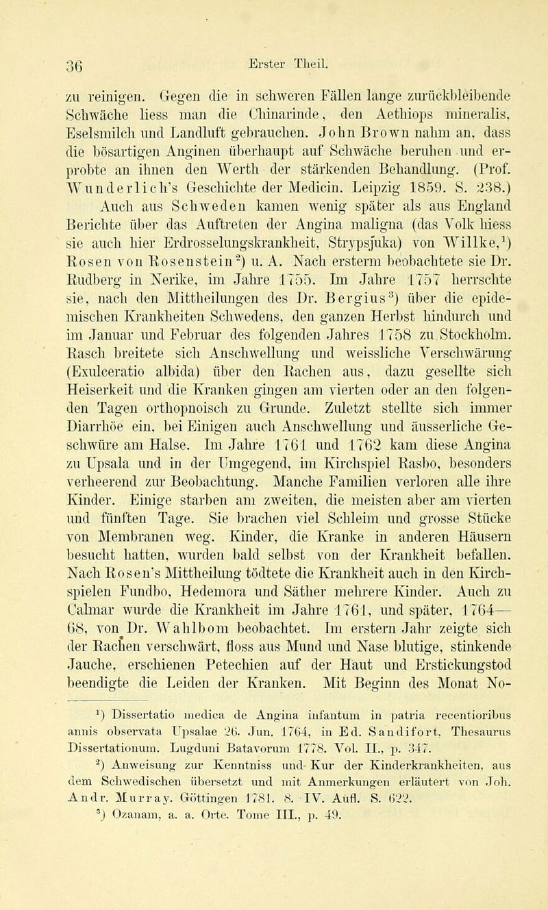 7A\ reinigen. Gegen die in schweren Fällen lange zurückbleibende Schwäche liess man die Chinarinde, den Aethiops mineralis, Eselsmilch und Landluft gebrauchen. John Brown nahm an, dass die bösartigen Anginen überhaupt auf Schwäche beruhen und er- probte an ihnen den Werth der stärkenden Behandlung. (Prof. Wunder lieh's Geschichte der Medicin. Leipzig 1859. S. ^38.) Auch aus Schweden kamen wenig später als aus England Berichte über das Auftreten der Angina maligna (das Volk hiess sie auch hier Erdrosselungskrankheit, Strypsjuka) von Willke,^) Rosen von Eosenstein-) u. A. Nach ersterm beobachtete sie Dr. ßudberg in Nerike, im Jahre 1755. Im Jahre 1757 herrschte sie, nach den Mittheilungen des Dr. Bergius'^) über die epide- mischen Krankheiten Schwedens, den ganzen Herbst hindurch und im Januar und Februar des folgenden Jahi-es 1758 zu Stockholm. Rasch breitete sich Anschwellung und weissliche Yerschwärung* (Exulceratio albida) über den Rachen aus, dazu gesellte sich Heiserkeit und die Kranken gingen am vierten oder an den folgen- den Tagen orthopnoisch zu Grunde. Zuletzt stellte sich immer Diarrhöe ein, bei Einigen auch Anschwellung und äusserliche Ge- schwüre am Halse. Im Jahre 1761 und 1762 kam diese Angina zu üpsala und in der Umgegend, im Kirchspiel Rasbo, besonders verheerend zur Beobachtung. Manche Familien verloren aUe ihre Kinder. Einige starben am zweiten, die meisten aber am vierten und fünften Tage. Sie brachen viel Schleim und grosse Stücke von Membranen weg. Kinder, die Kranke in anderen Häusern besucht hatten, wurden bald selbst von der Krankheit befallen. Nach Rosen's Mittheilung tödtete die Krankheit auch in den Kirch- spielen Fundbo, Hedemora und Säther mehrere Kinder. Auch zu Calmar wurde die Krankheit im Jahre 1761, und später, 1764— 68, von Dr. Wahlbom beobachtet. Im erstem Jahr zeigte sich der Rachen verschwärt, floss aus Mund und Nase blutige, stinkende Jauche, erschienen Petechien auf der Haut und Erstickungstod beendigte die Leiden der Kranken. Mit Beginn des Monat No- ^) Dissertatio medica de Angina infantum in patria recentioribus annis observata Upsalae 26. Jun. 1764, in Ed. Sandifort, Thesaurus Dissertationum. Lugduni Batavorum 1778. Vol. II., p. 347. ■^) Anweisung zur Kenntniss und Kur der Kinderkrankheiten, aus dem Schwedischen übersetzt und mit Anmerkungen erläutert von Joh. Andr. Murray. Göttingen 1781. 8. IV. Aufl. S. 622. 'J Ozanam, a. a. Orte. Tome III., p. 49.