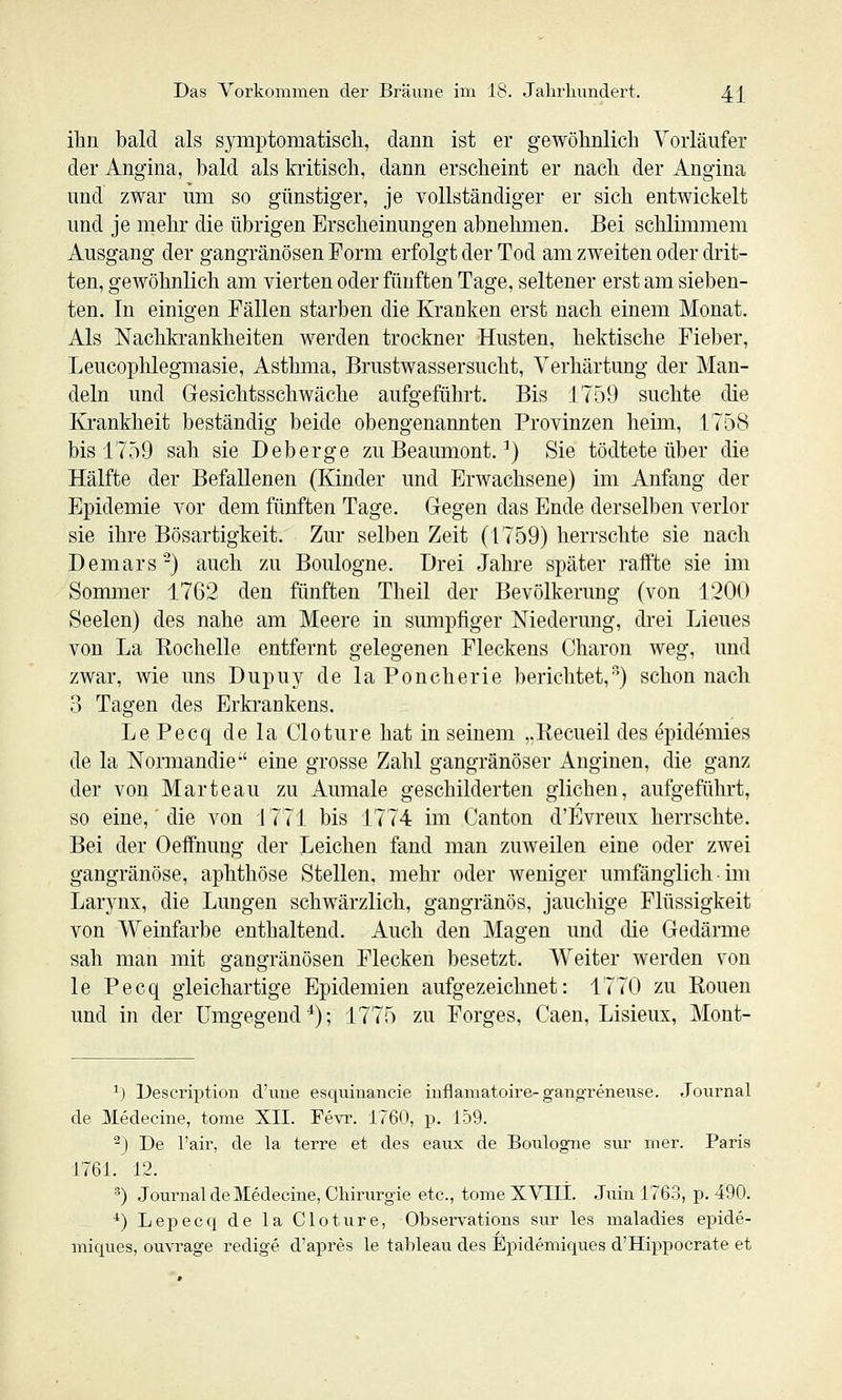ihn bald als symptomatisch, dann ist er gewöhnlich Yorläiifer der Angina, bald als Mtisch, dann erscheint er nach der Angina nnd zwar um so günstiger, je vollständiger er sich entwickelt und je mehr die übrigen Erscheinungen abnehmen. Bei schlimmem Ausgang der gangränösen Form erfolgt der Tod am zweiten oder drit- ten, gewöhnlich am vierten oder fünften Tage, seltener erst am sieben- ten. In einigen Fällen starben die Kranken erst nach einem Monat. Als Nachkrankheiten werden trockner Husten, hektische Fieber, Leucophlegmasie, Asthma, Brustwassersucht, Verhärtung der Man- deln und Gesichtsschwäche aufgeführt. Bis 1759 suchte die Krankheit beständig beide obengenannten Provinzen heim, 1758 bis 1759 sah sie Deberge zu Beaumont. ^) Sie tödtete über die Hälfte der Befallenen (Kinder und Erwachsene) im Anfang der Epidemie vor dem fünften Tage. Gegen das Ende derselben verlor sie ihre Bösartigkeit. Zur selben Zeit (1759) herrschte sie nach Demars'-) auch zu Boulogne. Drei Jahre später raffte sie im Sommer 1762 den fünften Theil der Bevölkerung (von 1200 Seelen) des nahe am Meere in sumpfiger Niederung, drei Lieues von La ßochelle entfernt gelegenen Fleckens Charon weg, und zwar, wie uns Dupuy de la Pouch er ie berichtet,) schon nach 3 Tagen des Erkrankens. LePecq de la Cloture hat in seinem ,.Eecueil des epidemies de la Normandie' eine grosse Zahl gangränöser Anginen, die ganz der von Marteau zu Anmale geschilderten glichen, aufgeführt, so eine,' die von 1771 bis 1774 im Canton d'Evreux herrschte. Bei der Oeffnung der Leichen fand man zuweilen eine oder zwei gangränöse, aphthöse Stellen, mehr oder weniger umfänglich ■ im Larynx, die Lungen schwärzlich, gangränös, jauchige Flüssigkeit von Weinfarbe enthaltend. Auch den Magen und die Gedärme sah man mit gangränösen Flecken besetzt. Weiter werden von le Pecq gleichartige Epidemien aufgezeichnet: 1770 zu Ronen und in der Umgegend*); 1775 zu Forges, Caen, Lisieux, Mont- ^) Üescription d'une esqumancie inflamatoire-gangreneuse. Journal de jyiedecine, tome XII. Fevr. 1760, p. 159. ^) De l'air, de la terre et des eaux de Boulogne sur nier. Paris 1761. 12. •■') Journal de Medecine, Chirurgie etc., tome XVCII. .Tuin 1763, p. 490. ^) Lepecq de la Cloture, Observations sur les maladies epide- miques, ouvrage redige d'apres le tableau des Epidemiques d'Hippocrate et