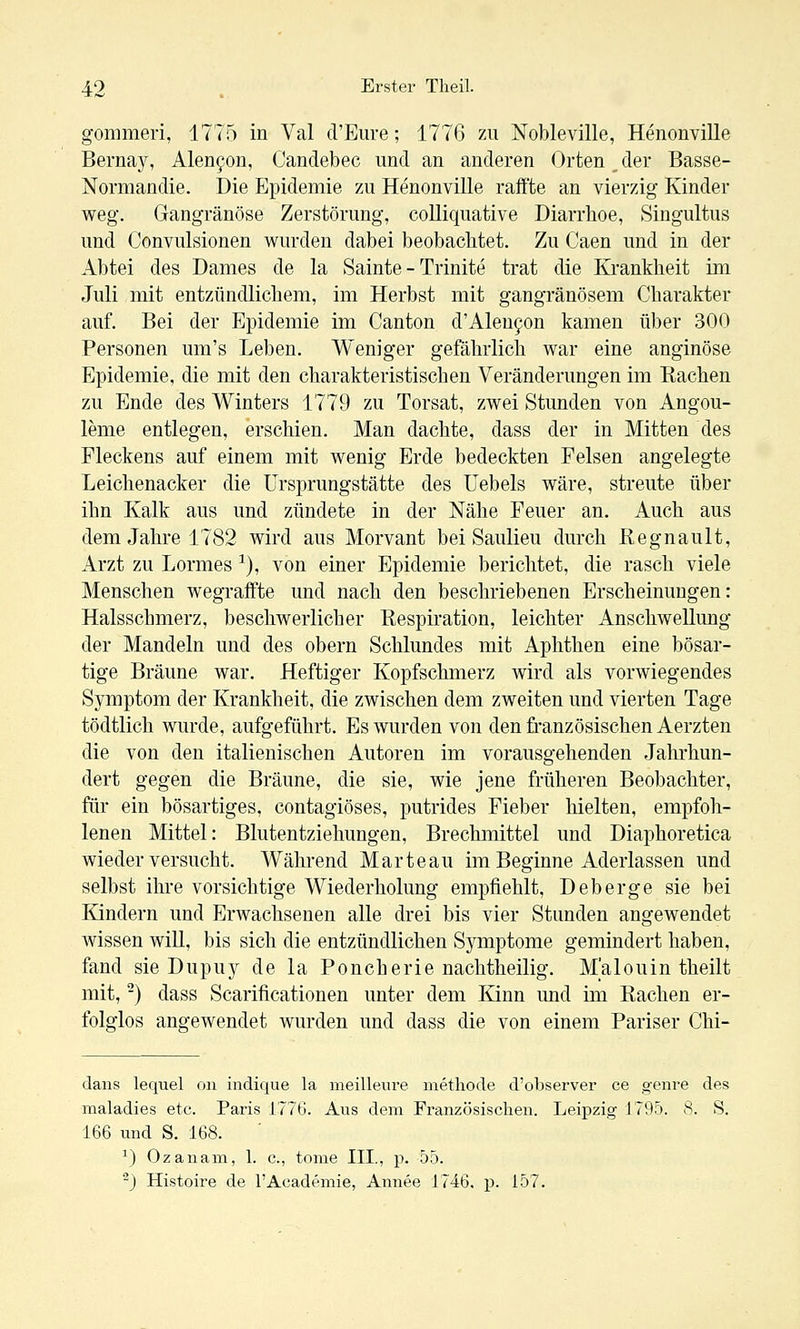 gommeri, 1775 in Val d'Eure; 1776 zu Nobleville, Henonville Bernay, Alen^on, Candebec und an anderen Orten, der Basse- Normandie. Die Epidemie zu Henonville raffte an vierzig Kinder weg. Gangränöse Zerstörung, colliquative Diarrhoe, Singultus und Convulsionen wurden dabei beobachtet. Zu Caen und in der Abtei des Dames de la Sainte - Trinite trat die Krankheit im Juli mit entzündlichem, im Herbst mit gangränösem Charakter auf. Bei der Epidemie im Canton d'Aleu9on kamen über 300 Personen um's Leben. Weniger gefährlich war eine anginöse Epidemie, die mit den charakteristischen Veränderungen im Bachen zu Ende des Winters 1779 zu Torsat, zwei Stunden von Angou- leme entlegen, erschien. Man dachte, dass der in Mitten des Fleckens auf einem mit wenig Erde bedeckten Felsen angelegte Leichenacker die ürsprungstätte des Uebels wäre, streute über ihn Kalk aus und zündete in der Nähe Feuer an. Auch aus dem Jahre 1782 wird aus Morvant bei Saulieu durch Kegnault, Arzt zu Lormes ^), von einer Epidemie berichtet, die rasch viele Menschen wegraffte und nach den beschriebenen Erscheinungen: Halsschmerz, beschwerlicher Respiration, leichter Anschwellung der Mandeln und des obern Schlundes mit Aphthen eine bösar- tige Bräune war. Heftiger Kopfschmerz Avird als vorwiegendes Symptom der Krankheit, die zwischen dem zweiten und vierten Tage tödtlich wurde, aufgeführt. Es wurden von den französischen Aerzten die von den italienischen Autoren im vorausgehenden Jahrhun- dert gegen die Bräune, die sie, wie jene früheren Beobachter, für ein bösartiges, contagiöses, putrides Fieber hielten, empfoh- lenen Mittel: Blutentziehungen, Brechmittel und Diaphoretica wieder versucht. Während M arte au im Beginne Aderlassen und selbst ihre vorsichtige Wiederholung empfiehlt, Deberge sie bei Kindern und Erwachsenen alle drei bis vier Stunden angewendet Avissen will, bis sich die entzündlichen Symptome gemindert haben, fand sie Dupuy de la Pouch erie nachtheilig. M'alouin theilt mit, -) dass Scarificationen unter dem Kinn und im Rachen er- folglos angewendet wurden und dass die von einem Pariser Chi- dans lequel on indique la meilleure metliode d'observer ce g-enre des maladies etc. Paris 1776. Aus dem Französischen. Leipzig J795. 8. S. 166 und S. 168. ^} Ozanam, 1. c, tome HL, p. 55. -j Histoire de l'Academie, Annee 1746. p. 157.