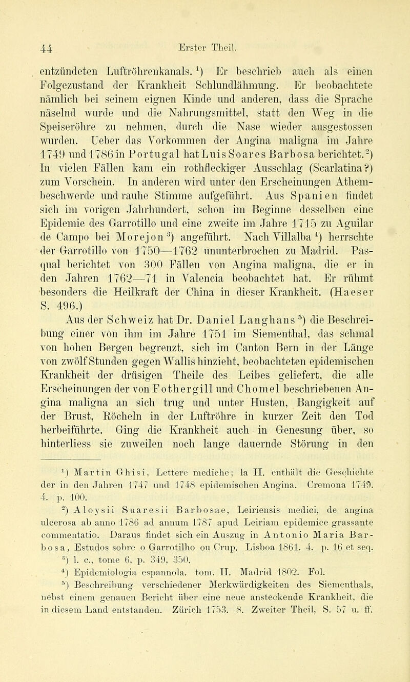 entzündeten Luftrölirenkanals. ^) Er besclirielj auch als einen Folgezustand der Krankheit Schlundlähmung. Er beobachtete nämlich bei seinem eignen Kinde und anderen, dass die Sprache näselnd wurde und die Nahrungsmittel, statt den Weg in die Speiseröhre zu nehmen, durch die Nase wieder ausgestossen wurden, üeber das Vorkommen der Angina maligna im Jahre 1749 und 1786in Portugal liatLuisSoaresBarbosa berichtet.) In vielen Fällen kam ein rothfleckiger Ausschlag (Scarlatina ?) zum Vorschein. In anderen wird unter den Erscheinungen Athem- beschwerde und rauhe Stimme aufgeführt. Aus Spanien findet sich im vorigen Jahrhundert, schon im Beginne desselben eine Epidemie des Garrotillo und eine zweite im Jahre 1715 zu Aguilar de Campo bei Morejon'') angeführt. Nach Villalba'^j herrschte der Garrotillo von 1750—1762 ununterbrochen zu Madrid. Pas- qual berichtet von 300 Fällen von Angina maligna, die er in den Jahren 1762—71 in Valencia beobachtet hat. Er rühmt besonders die Heilkraft der China in dieser Krankheit. (Ha es er S. 496.) Aus der Schweiz hat Dr. Daniel Langhans ') die Beschrei- bung einer von ilrni im Jahre 1751 im Siementhal, das schmal von hohen Bergen begrenzt, sich im Canton Bern in der Länge von zwölf Stunden gegen Wallis hinzieht, beobachteten epidemischen Krankheit der drüsigen Theile des Leibes geliefert, die alle Erscheinungen der von Fothergill und Chomel beschriebenen An- gina maligna an sich trug und unter Husten, Bangigkeit auf der Brust, Eöcheln in der Luftröhre in kurzer Zeit den Tod herbeiführte. Ging die Krankheit auch in Genesung über, so hinterliess sie zuweilen noch lano-e dauernde Störung; in den ^J Martin Ghisi, Lettere mediche; la IL enthält die Geschichte der in den Jahren 1747 und J748 epidemischen Angina. Cremona 1749. 4. p. 100. ^) Aloysii Suaresii Barbosae, Leiriensis medici, de angina ulcerosa ab anno 1786 ad annum 17S7 apud Leiriam epidemice grassante commentatio. Daraus findet sich ein Auszug in Antonio Maria Bar- bosa, Estudos sobre o Garrotilho ou Crup. Lisboa 1861. 4. p. 16 et seq. ■■') 1. c, tome 6, p. 349, 350. *) Epidemiologia espannola. tom. II. Madrid 1802. Fol. •^) Beschreibung verschiedener Merkwürdigkeiten des Siementhals, nebst einem genauen Bericht über eine neue ansteckende Krankheit, die in diesem Land entstanden. Zürich 1753. 8. Zweiter Theil, S. 57 u. ff.