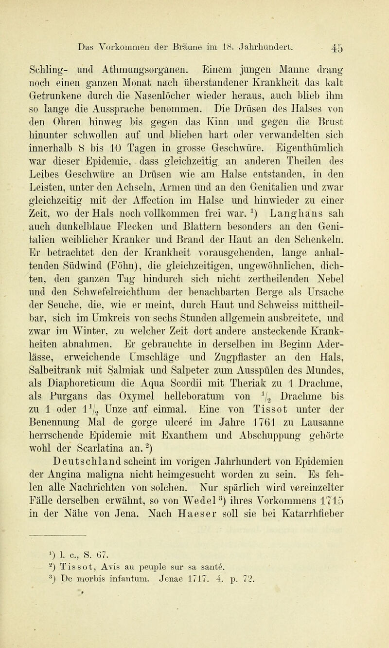 Schling- und Athmungsorganeu. Einem jungen Manne drang noch einen ganzen Monat nach überstandener Krankheit das kalt Getrunkene durch die Nasenlöcher wieder heraus, auch blieb ihni so lange die Aussprache benommen. Die Drüsen des Halses von den Ohren hinweg bis gegen das Kinn und gegen die Brust hinunter schwollen auf und blieben hart oder verwandelten sich innerhalb 8 bis 10 Tagen in grosse Geschwüre. Eigenthümlich war dieser Epidemie, dass gleichzeitig, an anderen Theilen des Leibes Geschwüre an Drüsen wie am Halse entstanden, in den Leisten, unter den Achseln, Armen und an den Genitalien und zwar gleichzeitig mit der Affection im Halse und hinwieder zu einer Zeit, wo der Hals noch vollkommen frei war. ^) Langhans sah auch dunkelblaue Flecken und Blattern besonders an den Geni- talien weiblicher Kranker und Brand der Haut an den Schenkeln. Er betrachtet den der Krankheit vorausgehenden, lange anhal- tenden Südwind (Föhn), die gleichzeitigen, ungeAvöhnlichen, dich- ten, den ganzen Tag hindurch sich nicht zertheilenden Nebel und den Schwefelreichthum der benachbarten Berge als Ursache der Seuche, die, wie er meint, durch Haut und Schweiss mittheil- bar, sich im Umkreis von sechs Stunden allgemein ausbreitete, und zwar im Winter, zu welcher Zeit dort andere ansteckende Krank- heiten abnahmen. Er gebrauchte in derselben im Beginn Ader- lässe, erweichende Umscliläge und Zugpflaster an den Hals, Salbeitrank mit Salmiak und Salpeter zum Ausspülen des Mundes, als Diaphoreticum die Aqua Scordii mit Theriak zu 1 Drachme, als Purgans das Oxymel helleboratum von ^/g Drachme bis zu 1 oder \^j^ Unze auf einmal. Eine von Tis so t unter der Benennung Mal de gorge ulcere im Jahre 1761 zu Lausanne herrschende Epidemie mit Exanthem und Abschuppung gehörte wohl der Scarlatina an. -) Deutschland scheint im vorigen Jahrhimdert von Epidemien der Angina maligna nicht heimgesucht worden zu sein. Es feh- len alle Nachrichten von solchen. Nur spärlich wird vereinzelter Fälle derselben erwähnt, so von Wedel) ihres Vorkommens 171;) in der Nähe von Jena. Nach Ha es er soll sie bei Katarrhfieber 1) 1. c, S. G7. ^) T i s s o t, Avis au peuple sur sa sante. ^) De morbis infantum. Jenae 1717. 4. p. 72.