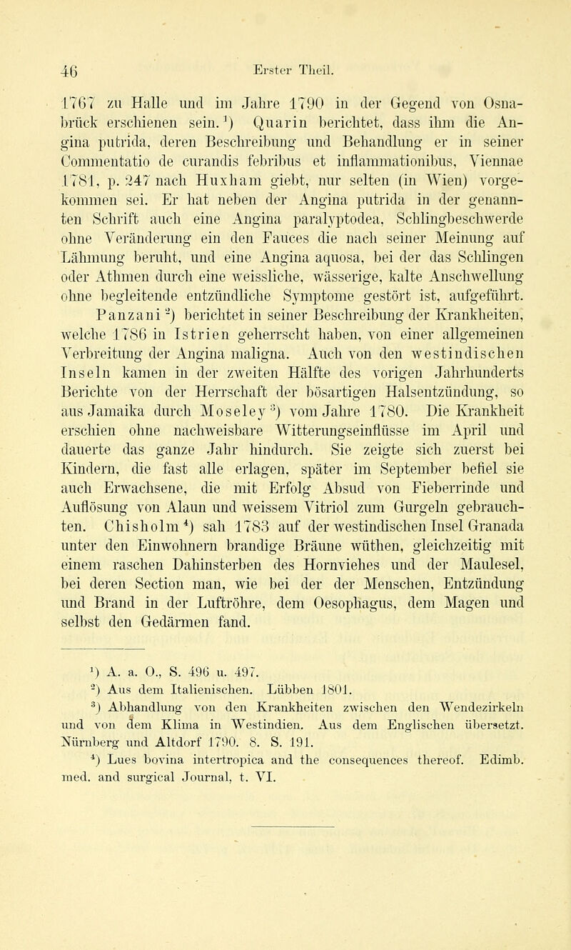 1767 ZU Halle und im Jahre 1790 in der Gegend von Osna- brück erschienen sein. ^) Quarin berichtet, dass ihm die An- gina putrida, deren Beschreibung und Behandlung er in seiner Commentatio de curandis febribus et inflammationibus, Viennae 1781, p. 247 nach Huxham giebt, nur selten (in Wien) vorge- kommen sei. Er hat neben der Angina putrida in der genann- ten Schrift auch eine Angina paralyptodea, Schlingbeschwerde ohne Veränderung ein den Fauces die nach seiner Meinung auf Lähmung beruht, und eine Angina aquosa, bei der das Schlingen oder Athmen durch eine weissliche, wässerige, kalte Anschwellung ohne begleitende entzündliche Symptome gestört ist, aufgeführt. Panzani -) berichtet in seiner Beschreibung der Krankheiten, welche 1786 in Istrien geherrscht haben, von einer allgemeinen Verbreitung der Angina maligna. Auch von den westindischen Inseln kamen in der zweiten Hälfte des vorigen Jahrhunderts Berichte von der Herrschaft der bösartigen Halsentzündung, so aus Jamaika durch Moseley'^) vom Jahre 1780. Die Krankheit erschien ohne nachweisbare Witterungseinflüsse im April und dauerte das ganze Jahr hindurch. Sie zeigte sich zuerst bei Kindern, die fast alle erlagen, später im September befiel sie auch Erwachsene, die mit Erfolg Absud von Fieberrinde und Auflösung von Alaun und weissem Vitriol zum Gurgeln gebrauch- ten. Chisholm*) sah 1783 auf der westindischen Insel Granada unter den Einwohnern brandige Bräune wüthen, gleichzeitig mit einem raschen Dahinsterben des Hornviehes und der Maulesel, bei deren Section man, wie bei der der Menschen, Entzündung und Brand in der Luftröhre, dem Oesophagus, dem Magen und selbst den Gedärmen fand. 1) A. a. 0., S. 496 u. 497. '^) Aus dem Italienischen. Lübben J801. *) Abhandlung von den Krankheiten zwischen den Wendezirkeln und von dem Klima in Westindien. Aus dem Englischen übersetzt. Nürnberg und Altdorf 1790. 8. S. 19L *) Lues bovina intertropica and the consequences thereof. Edimb. med. and surgical Journal, t. VI.