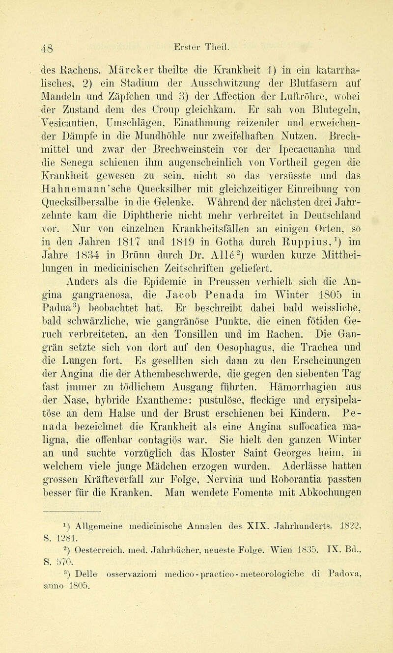 des Rachens. Märcker tlieilte die Krankheit I) in ein katarrha- lisches, 2) ein Stadium der Ausscliwitzung der Bkitfasern auf Mandeln und Zäpfchen und 3) der Affection der Luftröhre, wohei der Zustand dem des Croup gleichkam. Er sah von Blutegeln, Vesicantien, Umschlägen, Einathmung reizender und erweichen- der Dämpfe in die Mundhöhle nur zweifelhaften Nutzen. Brech- mittel und zwar der Brechweinstein vor der Ipecacuanha und die Senega schienen ihm augenscheinlich von Yortheil gegen die Krankheit gewesen zu sein, nicht so das versüsste und das Hahnemann'sche Quecksilber mit gleichzeitiger Einreibung von Quecksilbersalbe in die Gelenke. Während der nächsten drei Jahr- zehnte kam die Diphtherie nicht mehr verbreitet in Deutschland vor. Nur von einzelnen Krankheitsfällen an einigen Orten, so in den Jahi'en 1817 und 1819 in Gotha durch Ruppius,^) im Jahre 1834 in Brunn durch Dr. Alle-) wurden kurze Mitthei- lungen in medicinischen Zeitschriften geliefert. Anders als die Epidemie in Preussen verhielt sich die An- gina gangraenosa, die Jacob Penada im Winter 1805 in Padua-^) beobachtet hat. Er beschreibt dabei bald weissliche, bald schwärzliche, wie gangränöse Punkte, die einen fötiden Ge- ruch verbreiteten, an den Tonsillen und im Rachen. Die Gan- grän setzte sich von dort auf den Oesophagus, die Trachea und die Lungen fort. Es gesellten sich dann zu den Erscheinungen der Angina die der Athembeschwerde, die gegen den siebenten Tag fast immer zu tödlichem Ausgang führten. Hämorrhagien aus der Nase, hybride Exantheme: pustulöse, fleckige und erysipela- töse an dem Halse und der Brust erschienen bei Kindern. Pe- nada bezeichnet die Krankheit als eine Angina suffocatica ma- ligna, die offenbar contagiös war. Sie hielt den ganzen Winter an und suchte vorzüglich das Kloster Saint Georges heim, in welchem viele junge Mädchen erzogen wurden. Aderlässe hatten grossen Kräfteverfall zur Folge, Nervina und Roborantia passten besser für die Kranken. Man wendete Fomente mit Abkochungen ^) Allgemeine medicinisclie Annalen des XIX. .Jahrhunderts. 1822, S. 1281. ^) Oesterreich. med. Jahrlnicher, neueste Folge. Wien 1835. IX. Bd., S. 570. ^) Delle osservazioni medico - practico - meteorologiche di Padova, anno 1805.